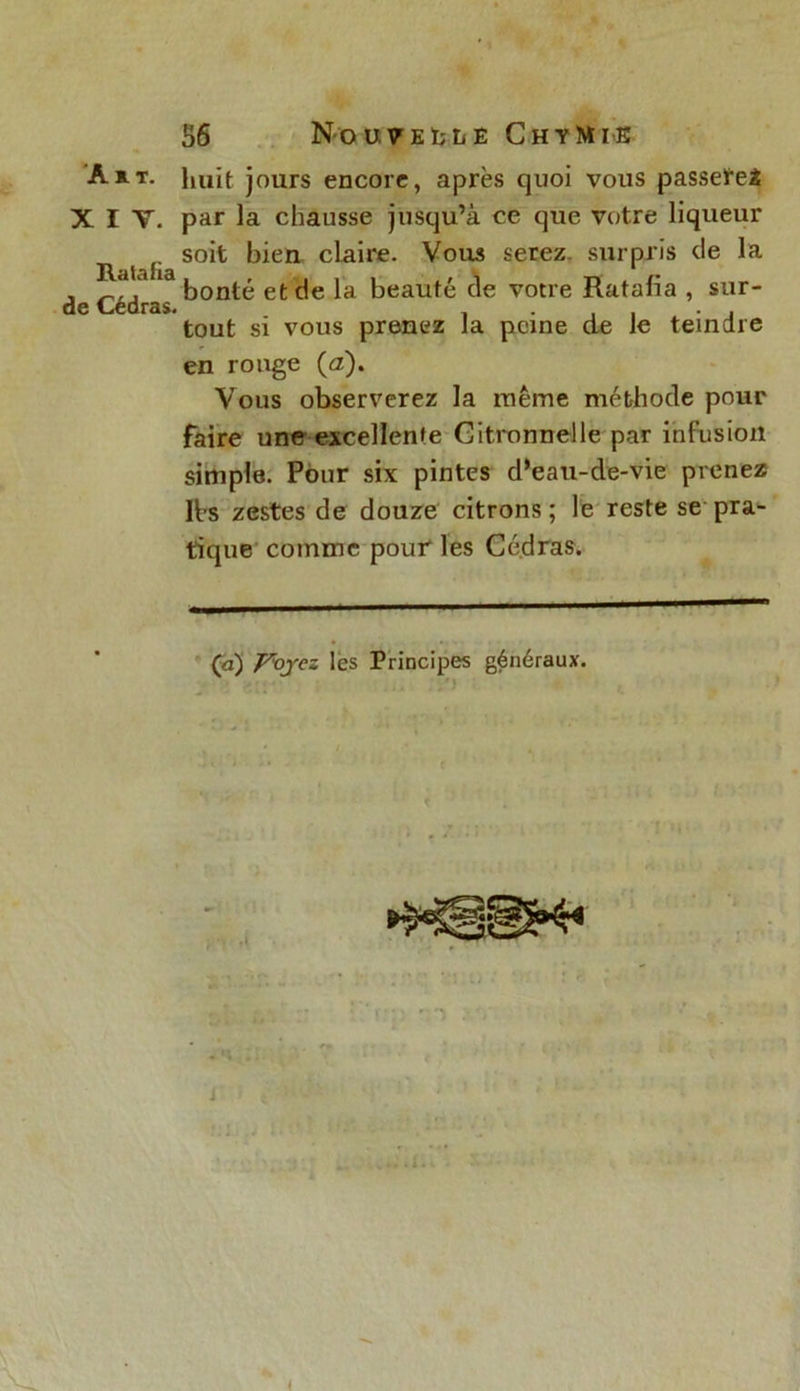 XIV. Ratafia de Cédras. 56 Nouvelle ChyMik huit jours encore, après quoi vous passetei par la chausse jusqu’à ce que votre liqueur soit bien claire. Vous serez, surpris de la bonté et de la beauté de votre Ratafia , sur- tout si vous prenez la peine de le teindre en ronge (a). Vous observerez la même méthode pour faire une excellente Citronnelle par infusion simple. Pour six pintes d’eau-de-vie prenez lbs zestes de douze citrons; le reste se pra- tique comme pour les Cédras. Ça) Voyez les Principes généraux.