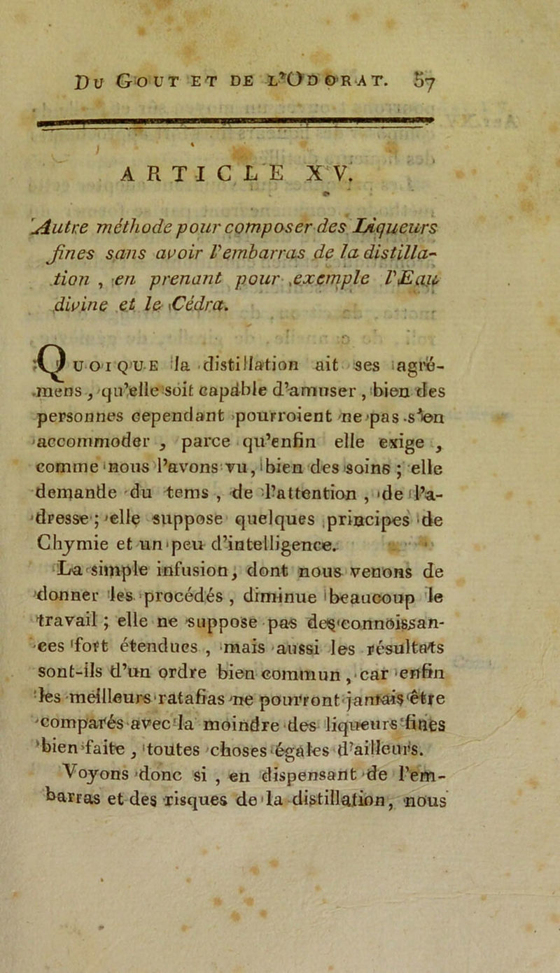 A R T I C L E X V. ' 1. - e» Autre méthode pour composer des Ligueurs Jines sans avoir Vembarras de la distilla- tion , '.en prenant pour ,exemple VJEaiù divine et le \Cédra. îQ u o i q u e la distillation ait ses agré- mens , qu’elle soit capdble d’amuser , bien des personnes cependant pourroient ne pas -sien accommoder , parce qu’enfin elle exige , comme mous l’avons tu, 'bien des soins ; elle demande du tems , de ^attention , de (l’a- dresse ;'elle suppose quelques principes de Chjmie et un'peu d’intelligence. La simple infusion, dont nous venons de donner les procédés , diminue 'beaucoup le travail ; elle ne suppose pas de§<eonnoissan- •ees 'fort étendues , mais aussi les résultats sont-ils Ü’un ordre bien commun , ■ car enfin les meilleurs ratafias me pourront']antais(êfre comparés avec la moindre des liqueurs‘fines bien faite , toutes choses'égales (Tailleurs. Voyons donc si , en dispensant de l’em- barras et des risques de la distillation, nous