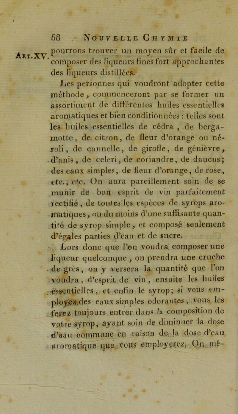 A RI. XV pourrons trouver un moyen sûr et facile de 'composer des liqueurs Unes fort approchantes des liqueurs distillées. Les personnes qui voudront adopter cette méthode, commenceront par se former un assortiment de différentes huiles essentielles aromatiques et bien conditionnées : telles sont les huiles essentielles de cédra , de berga- motte, de citron, de fleur d’orange ou né- roli, de cannelle, de girofle, de genièvre, d’anis , de celeri, de coriandre, de daucus; des eaux simples, de fleur d’orange, de rose, etc., etc. On aura pareillement soin de se munir de bon esprit de vin parfaitement rectifié , de toutes les espèces de syrops aro- matiques, ou du moins d’une suffisante quan- tité de svrop simple, et composé seulement d’égales parties d’eau et de sucre. Lors donc que l’on voudra composer une liqueur quelconque, on prendra une cruche . de grès, on y versera la quantité que l’on voudra , d’esprit de vin , ensuite les huiles essentielles, et enfin le syrop; si vous em- ployiez de3 eaux simples odorantes, vous les ferez toujours entrer dans la composition de votre syrop, ayant soin de diminuer la dose d’eau commune en raison de la dose d’eau yromatique que Vous enrploypçez, Un niê- \