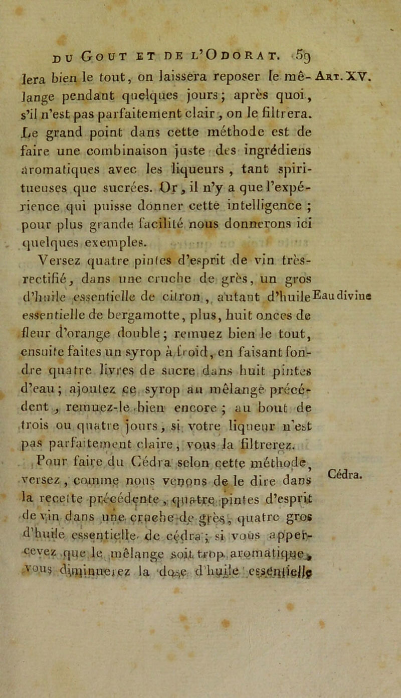 Jera bien le tout, on laissera reposer le me- Art.XV. lange pendant quelques jours; après quoi, s’il n’est pas parfaitement clair , on le filtrera. Le grand point dans cette méthode est de faire une combinaison juste des ingrédiens aromatiques avec les liqueurs , tant spiri- tueuses que sucrées. Or, il n’y a que l’expé- rience qui puisse donner cette intelligence ; pour plus grande facilité nous donnerons ici quelques exemples. Versez quatre pintes d’esprit de vin très- rectifié, dans une cruche de grès, un gros d’huile essentielle de citron , autant d’huileEaudivine essentielle de bergamotte, plus, huit onces de fleur d’orange double; remuez bien le tout, ensuite faites un syrop à froid, en faisant fon- dre quatre livres de sucre dans huit pintes d’eau; ajoutez ce syrop au mélange précé- dent , remuez-le-bien encore; au bout de trois ou quatre jours, si votre liqueur n’est pas parfaitement claire, vous la filtrerez. Pour faire du Cédra. scion cette méthode ’ Cédra versez comme nous vcnpns de le dire dans la recette précédente, quatre pintes d’esprit devin dans une. cruche de grès, quatre gros d’huile essentielle- de cédra ; si vous apper- cevez que le mélange soit trop, aromatiques V0US diminuerez la dm,e d huile esj>e_q{'ie|Jp