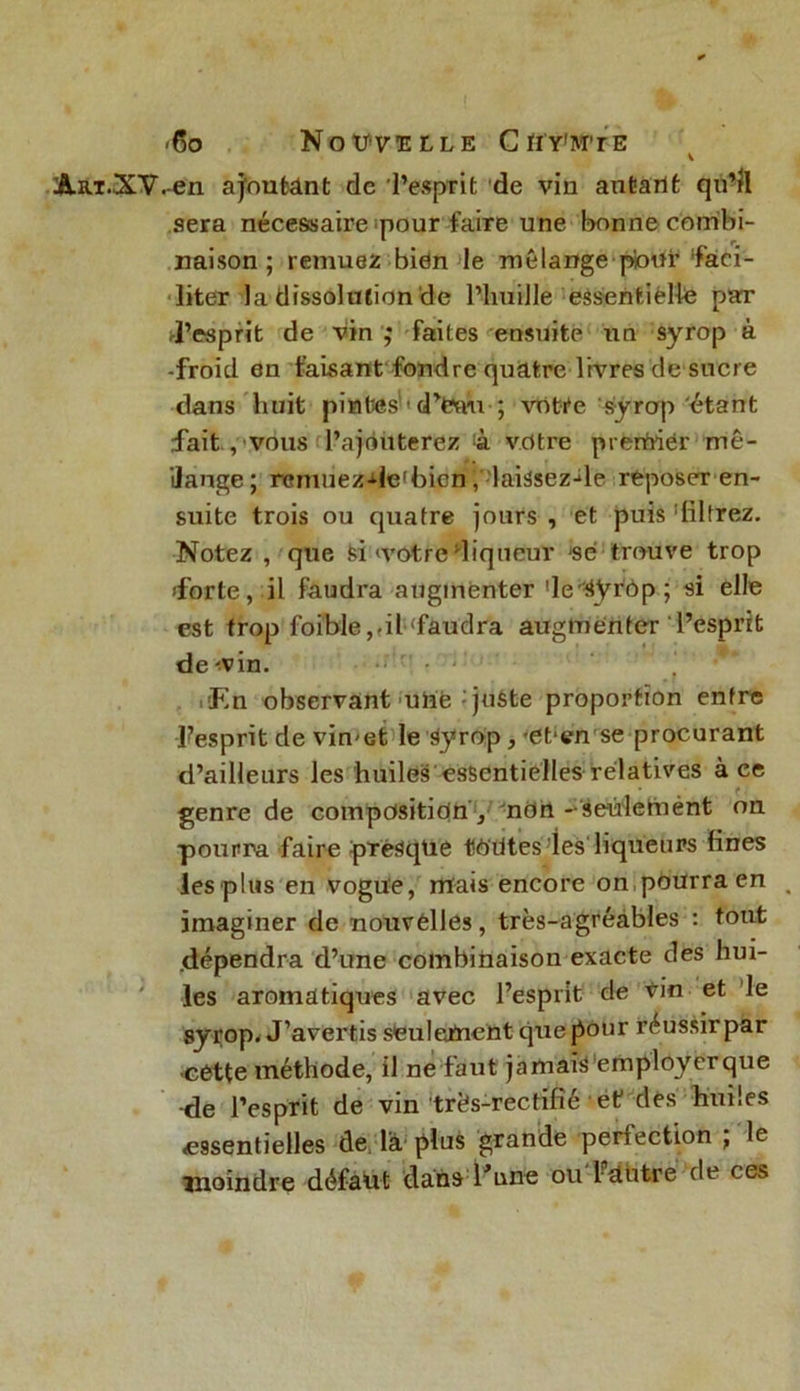 <6o Nouvelle Cïiy’mte AaT.XV.en ajoutant de l’esprit de vin autant qu’il sera nécessaire pour faire une bonne combi- naison ; remuez bien le mélange pour‘faci- liter la dissolution de l’imille essentielle par d’esprit de vin ,* faites ensuite un syrop a -froid en faisant fondre quatre livres de sucre dans huit pintes - d’fewi ; votre syrop étant fait , vous l’ajouterez à votre prertriér mé- lange ; rcmuezde'bicn laissez-fe reposer en- suite trois ou quatre jours , et puis filtrez. Notez , que si 'votre liqueur se trouve trop forte, il faudra augmenter Je^ÿr'ôp; si elle est trop foible,fil faudra augmenter l’esprit de-vin. * .fin observant une - juste proportion entre -Fesprit de vimet le Syrop, «et1 en'se procurant d’ailleurs les huiles essentielles relatives à ce genre de composition , ndn -^seùlemént on pourra faire presque toutes les'liqueurs fines lesplus en vogue, mais encore on pourra en imaginer de nouvelles, très-agréàbles : tout .dépendra d’une combinaison exacte des hui- les aromatiques avec l’esprit cle vin et le syrop. J’avertis seulement que pour réussirpar ■cette méthode, il ne faut jamais'employerque -de l’esprit de vin trës-rectifié et des huiles ^essentielles de là plus grande perfection ; le moindre défadt dans l’une ou-Mitre de ces