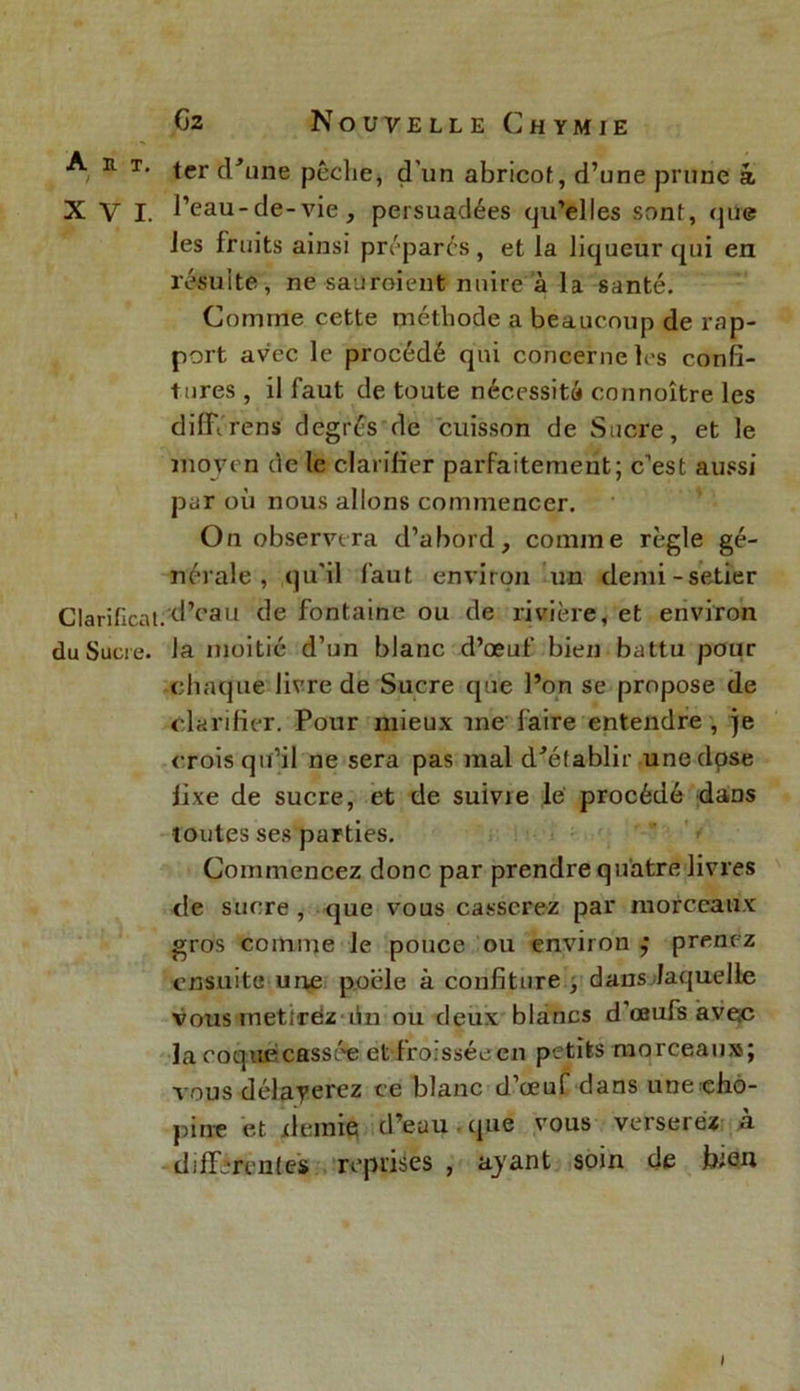 A n T‘ ter d'une pêche, d'un abricot, d’une prune â XVI. l’eau-de-vie, persuadées qu’elles sont, que les fruits ainsi préparés, et la liqueur qui en résulte, ne sauroient nuire à la santé. Comme cette méthode a beaucoup de rap- port avec le procédé qui concerne les confi- tures , il faut de toute nécessité connoître les difiïrens degrés de cuisson de Sucre, et le moyen de le clarifier parfaitement; c'est aussi par où nous allons commencer. On observera d’abord, comme règle gé- nérale, qu’il faut environ un demi-setter Clarifient.d’eau de fontaine ou de rivière, et environ du Sucre, la moitié d’un blanc d’œuf bien battu pour chaque livre de Sucre que Pon se propose de clarifier. Pour mieux me' faire entendre , je crois qu’il ne sera pas mal d'établir une dose fixe de sucre, et de suivie le procédé dans toutes ses parties. Commencez donc par prendre quatre livres de sucre, que vous casserez par morceaux gros comme Je pouce ou environ ; prenez ensuite une poêle à confiture , dans laquelle vous mettrez lin ou deux blancs d’œufs avec la coquecassée et froissée en petits morceaux; vous délayerez ce blanc d’œuf dans unecho- pin-e et demie d’eau que vous verserez à differentes reprises , ayant soin de bien