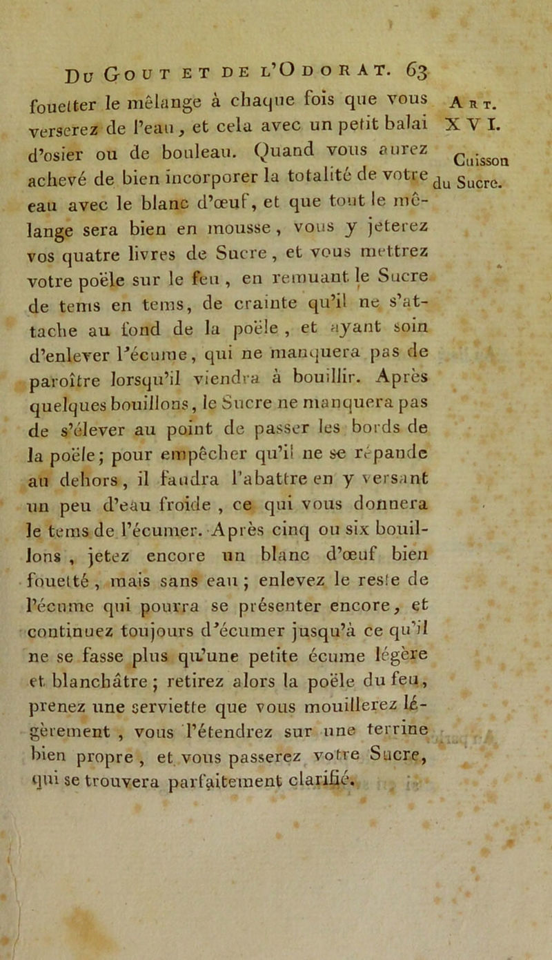fouetter le mélange a chaque fois que vous A n t. verserez cle l’eau, et cela avec un petit balai X Y I. d’osier ou de bouleau. Quand vous aurez ç(1jssoa achevé de bien incorporer la totalité de votre du Sucre. eau avec le blanc d’œuf, et que tout le mé- langé sera bien en mousse , vous y jeterez vos quatre livres de Sucre, et vous mettrez votre poêle sur le feu , en remuant le Sucre de tems en tems, de crainte qu’il ne s’at- tache au fond de la poêle , et ayant soin d’enlever l'écume, qui ne manquera pas de paroître lorsqu’il viendra à bouillir. Après quelques bouillons, ie Sucre ne manquera pas de s’élever au point de passer les bords de la poêle; pour empêcher qu’il ne se répande au dehors, il faudra l'abattre en y versant un peu d’eau froide , ce qui vous donnera le tems de.l’écumer. Après cinq ou six bouil- lons , jetez encore un blanc d’œuf bien fouetté, mais sans eau; enlevez le reste de l’écume qui pourra se présenter encore, et continuez toujours d'écumer jusqu’à ce qu’il ne se fasse plus qa’une petite écume légère et blanchâtre ; retirez alors la poêle du feu, prenez une serviette que vous mouillerez lé- gèrement , vous l’étendrez sur une terrine bien propre , et vous passerez votre Sucre, qui se trouvera parfaitement clarifié.
