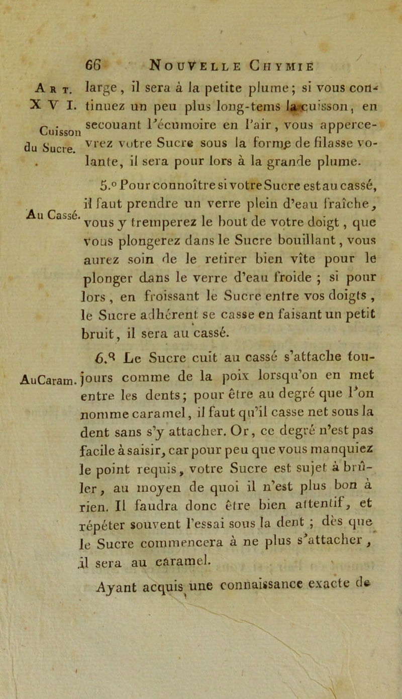 Art. large, il sera à la petite plume; si vous cou-' XVI. tinuez un peu plus long-tems lasquisson, en n . secouant l'écumoire en l'air, vous apperce- du Sucre vrez Vutre Sucre sous la fornjp de filasse vo- . lante, il sera pour lors à la grande plume. 5.° Pour connoître si votre Sucre est au cassé, il faut prendre un verre plein d’eau fraîche, u Ca.^é. VQUS y. fremperez le bout de votre doigt, que vous plongerez dans le Sucre bouillant, vous aurez soin de le retirer bien vite pour le plonger dans le verre d’eau froide ; si pour lors , en froissant le Sucre enfre vos doigts , le Sucre adhérent se casse en faisant un petit bruit, il sera au cassé. 6.3 Le Sucre cuit au cassé s’attache fou- AuCaram. jours comme de la poix lorsqu’on en met entre les dents; pour être au degré que l'on nomme caramel, il faut qu’il casse net sous la dent sans s’y attacher. Or, ce degré n’est pas facile àsaisir, car pour peu que vous manquiez le point requis, votre Sucre est sujet à brû- ler , au moyen de quoi il n’est plus bon à rien. Il faudra donc être bien attentif, et répéter souvent l'essai sous la dent ; dès que le Sucre commencera à ne plus s'attacher, il sera au caramel. Ayant acquis une connaissance exacte de