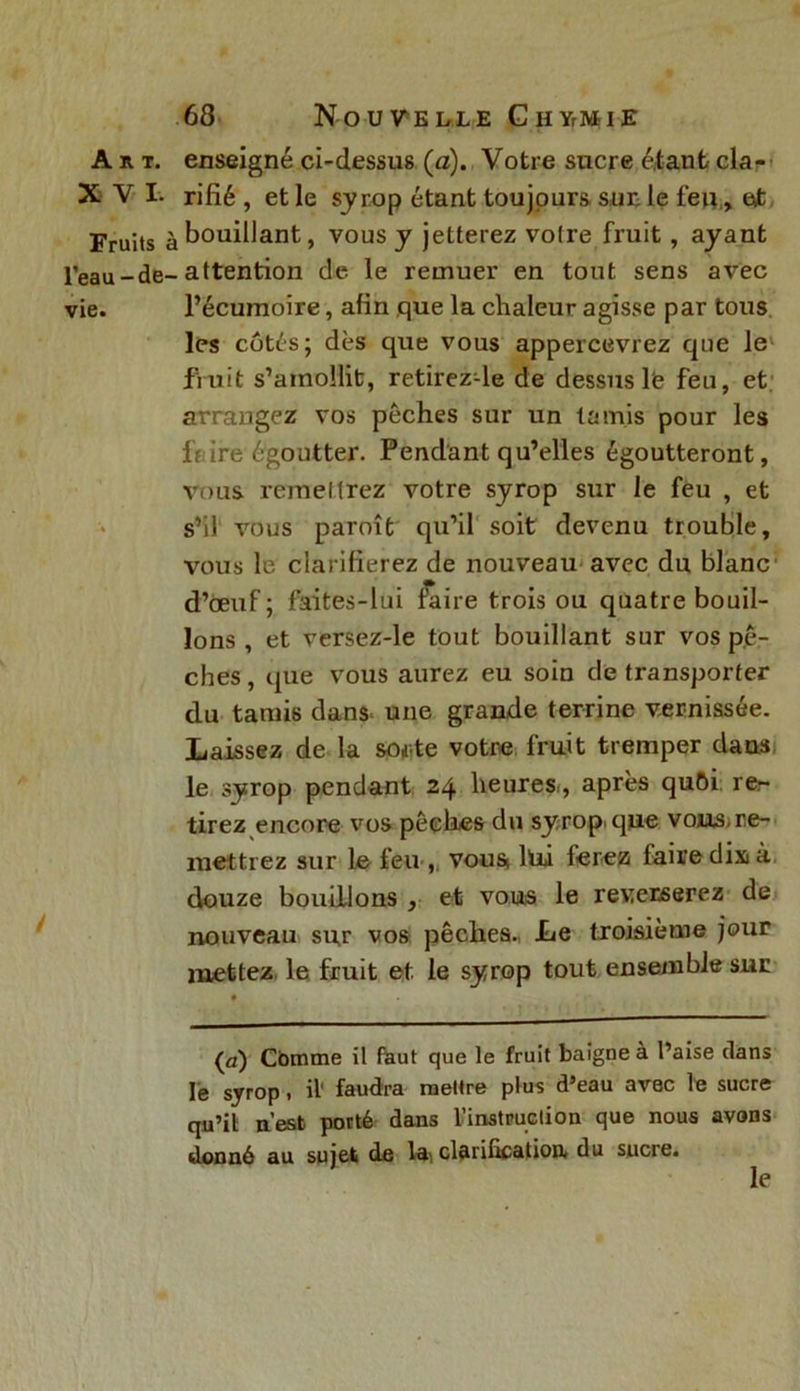 Art. enseigné ci-dessus (a). Votre sucre étant cla- XVI. rifié , et le syrop étant toujours sur. le feu » et Fruits àb°u^ant> vous y jetterez voire fruit , ayant l’eau-de-attention de le remuer en tout sens avec vie. l’écumoire, afin que la chaleur agisse par tous les côtés; dès que vous appercevrez que le fruit s’amollit, retirez-le de dessus 1<? feu, et arrangez vos pêches sur un tamis pour les IVire égoutter. Pendant qu’elles égoutteront, vous remettrez votre syrop sur le feu , et s’il vous paroît qu’il soit devenu trouble, vous le clarifierez de nouveau avec du blanc d’œuf; faites-lui faire trois ou quatre bouil- lons , et versez-le tout bouillant sur vos pê- ches, que vous aurez eu soin de transporter du tamis dans* une grande terrine vernissée. Laissez de la sorte votre fruit tremper dans le syrop pendant 24 heures., après qu6i. re- tirez encore vos pêches du syrop. que vous,re- mettrez sur le feu , vousi hii ferez faire dix» à, douze bouillons , et vous le reverserez de nouveau sur vos pêches. Le troisième jour mettez le fruit et le syrop tout ensemble sur {a) Cbmme il faut que le fruit baigne à l’aise dans le syrop, il' faudra mettre plus d’eau avec le sucre qu’il n’est porté dans l'instruction que nous avons donné au sujet de la*, clarification, du sucre. le