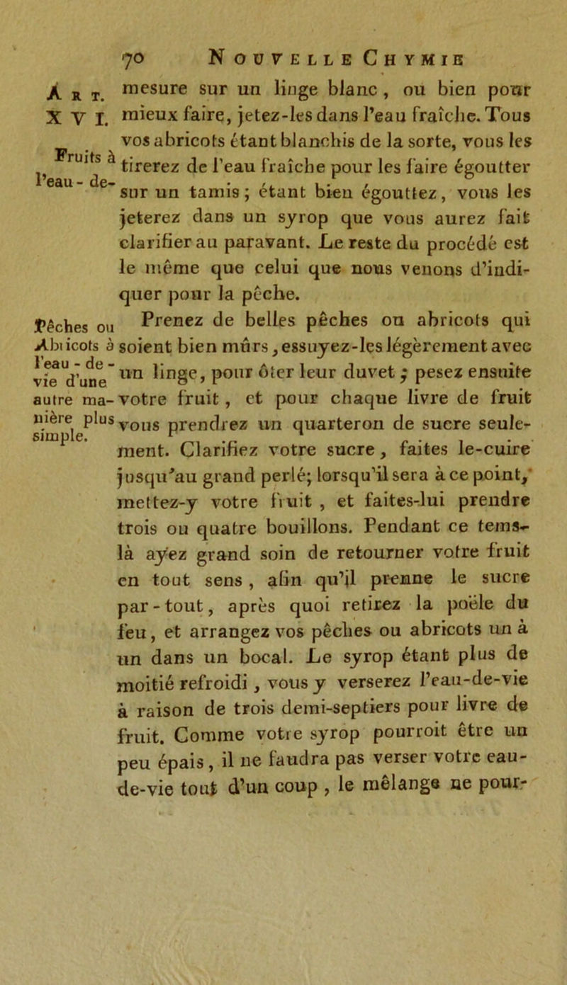 /. R T. mesure sur un linge blanc , ou bien pour XVI. mieux faire, jetez-les dans l’eau fraîche. Tous vos abricots étant blanchis de la sorte, vous les Fruits à l’eau - de- tirerez de l’eau fraîche pour les faire égoutter sur un tamis; étant bien égouttez, vous les jeterez dans un syrop que vous aurez fait clarifier au paravant. Le reste du procédé est le même que celui que nous venons d’indi- quer pour la pèche. fêches ou Prenez de belles pêches ou abricots qui Abiicots à soient bien mûrs, essuyez-les légèrement avec vfe Vune un ^‘nSe’ Ponr ôter ^eur duvet ; pesez ensuite autre ma-votre fruit, et pour chaque livre de fruit nière plusvous prendrez un quarteron de sucre seule- sirnple. ^ . . , . ment. Clarifiez votre sucre, faites le-cuire jusqu'au grand perlé; lorsqu’il sera à ce point/ mettez-y votre fruit , et faites-lui prendre trois ou quatre bouillons. Pendant ce te ms»- là ayez grand soin de retourner votre fruit en tout sens , afin qu’jl prenne le sucre par-tout, après quoi retirez la poêle du feu, et arrangez vos pêches ou abricots un à un dans un bocal. Le syrop étant plus de moitié refroidi, vous y verserez l’eau-de-vie à raison de trois demi-septiers pour livre de fruit. Comme votre syrop pourroit être un peu épais, il ne faudra pas verser votre eau- de-vie tout d’un coup , le mélange ne pour-