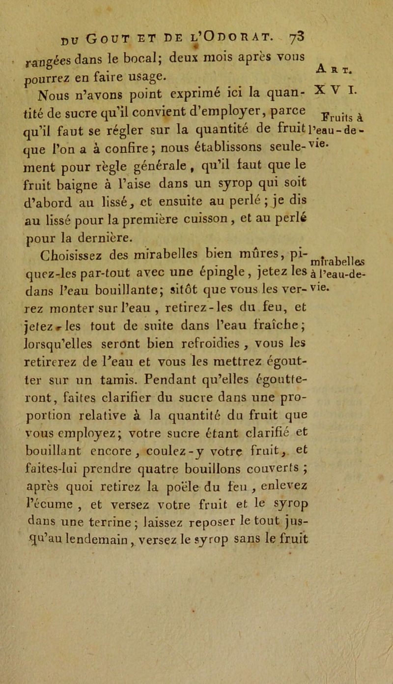 rangées dans le bocal; deux mois après vous pourrez en faire usage. Nous n’avons point exprimé ici la quan- XVI. tité de sucre qu’il convient d’employer, parce ïruhs à qu’il faut se régler sur la quantité de fruit peau-de - que l’on a à confire; nous établissons seule-vie- ment pour règle générale , qu’il faut que le fruit baigne à l’aise dans un syrop qui soit d’abord au lissé, et ensuite au perlé; je dis au lissé pour la première cuisson , et au perle pour la dernière. Choisissez des mirabelles bien mûres, pi-mîrabe]Ies quez-les par-tout avec une épingle, jetez les à Peau-de- dans l’eau bouillante; sitôt que vous les ver-vie. rez monter sur l’eau , retirez-les du feu, et jetez#-les tout de suite dans l’eau fraîche; lorsqu’elles seront bien refroidies , vous les retirerez de Peau et vous les mettrez égout- ter sur un tamis. Pendant qu’elles égoutte- ront, faites clarifier du sucre dans une pro- portion relative à la quantité du fruit que vous employez ; votre sucre étant clarifié et bouillant encore, coulez-y votre fruit, et faites-lui prendre quatre bouillons couverts ; après quoi retirez la poêle du feu , enlevez l’écume , et versez votre fruit et le syrop dans une terrine; laissez reposer le tout jus- qu’au lendemain , versez le syrop sans le fruit