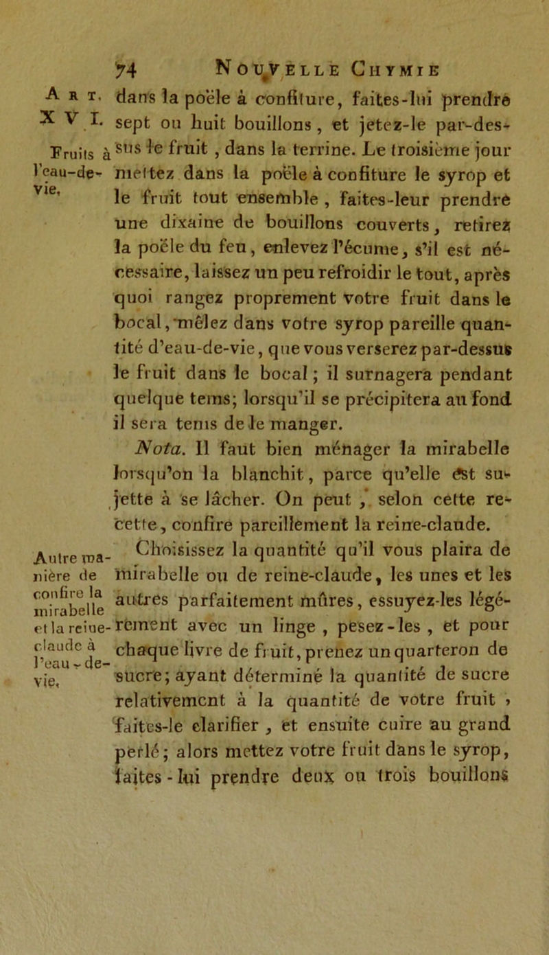 Art. XVI. Fruits i l’eau-de- vie. Autre rua nière de confire la mirabelle et la reine claude à l’eau - de- vie. 74 Nouvelle Chymie dans la poêle à confiture, faites-lui prendre sept ou huit bouillons, et jetez-le par-des- j sus le fruit , dans la terrine. Le troisième jour mettez dans la poêle à confiture le syrop et le fruit fout ensemble , faites-leur prendre une dixaine de bouillons couverts, retirez la poêle du feu, enlevez l’écume, s’il esc né- cessaire, laissez un peu refroidir le tout, après quoi rangez proprement votre fruit dans le bocal,‘mêlez dans votre syrop pareille quan- tité d’eau-de-vie, que vous verserez par-dessus le fruit dans le bocal ; il surnagera pendant quelque teins; lorsqu'il se précipitera au fond il sera tems de le manger. Nota. 11 faut bien ménager la mirabelle lorsqu'on la blanchit, parce qu’elle dst sur- jette à se lâcher. On peut , selon cette re- cette, confix’e pareillement la reine-claude. Choisissez la quantité qu’il vous plaira de mirabelle ou de reine-claude, les unes et les autres parfaitement mûres, essuyez-les légé- . rcment avec un linge , pesez-les , et pour chaque livre de fruit, prenez un quarteron de sucre; ayant déterminé la quantité de sucre relativement à la quantité de votre fruit > faites-le clarifier , et ensuite cuire au grand perlé; alors mettez votre fruit dans le syrop, f aites - lui prendre deux ou trois bouillons