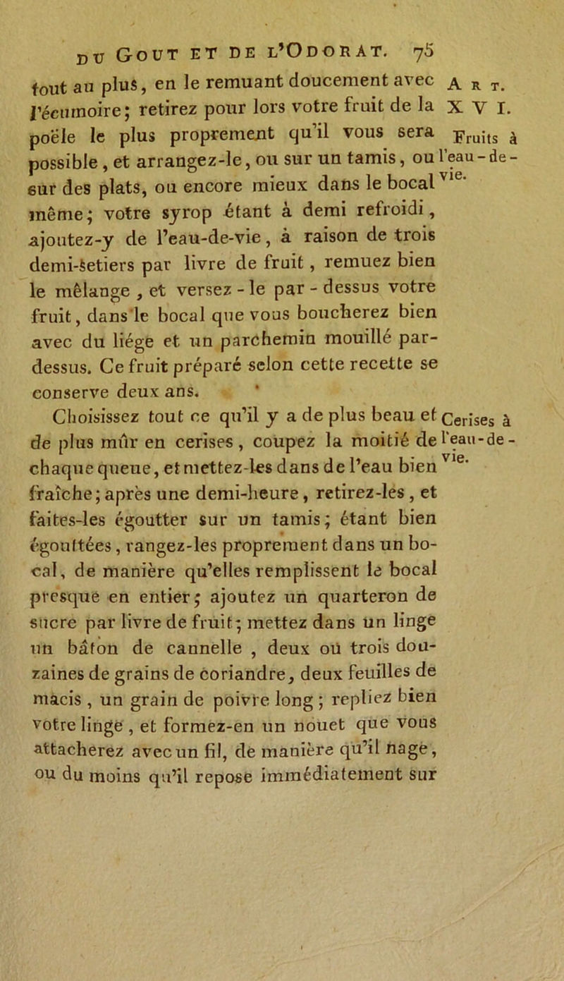 fout an plus, en le remuant doucement avec a r t. l’écumoire ; retirez pour lors votre fruit de la XV I. poêle le plus proprement quil vous sera Fruits à possible, et arrangez-le, ou sur un tamis, ou l’eau - de - sur des plats, on encore mieux dans le bocal'16' même; votre syrop «tant à demi refroidi, ajoutez-y de l’eau-de-vie, à raison de trois demi-Setiers par livre de Iruit, remuez bien le mélange , et versez - le par - dessus votre fruit, dans le bocal que vous boucherez bien avec du liège et un parchemin mouille par- dessus. Ce fruit préparé selon cette recette se conserve deux ans. Choisissez tout ce qu’il y a de plus beau et Cerises à de plus mûr en cerises, coupez la moitié de l’eau - de - chaque queue, etmettez-les dans de l’eau bien Vle' fraîche; après une demi-heure, retirez-les , et faites-les égoutter sur un tamis; étant bien égouttées, rangez-les proprement dans un bo- cal, de manière qu’elles remplissent le bocal presque en entier; ajoutez un quarteron de sucre par livre de fruit; mettez dans un linge un bâton de cannelle , deux où trois dou- zaines de grains de coriandre, deux feuilles de macis , un grain de poivre long ; repliez bien votre linge , et formez-en un nouet que vous attacherez avec un fil, de manière qu’il nage , ou du moins qu’il repose immédiatement sur