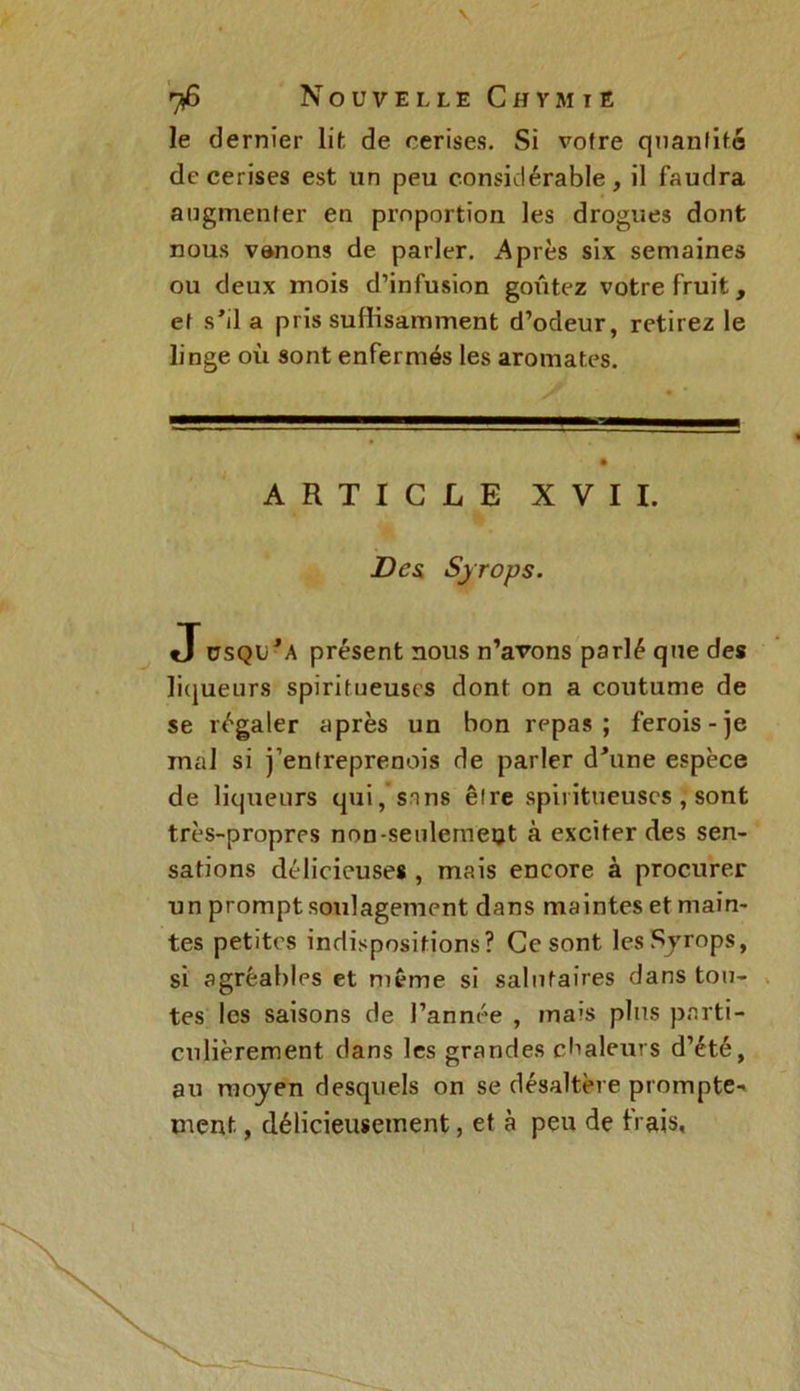 le dernier lit de cerises. Si votre quantité de cerises est un peu considérable, il faudra augmenter en proportion les drogues dont nous vanons de parler. Après six semaines ou deux mois d’infusion goûtez votre fruit, et s’il a pris suffisamment d’odeur, retirez le linge où sont enfermés les aromates. ARTICLE XVII. Des Syrops. J üSQir A présent nous n’arons parlé que des liqueurs spirifueuses dont on a coutume de se régaler après un bon repas; ferois-je mal si j’entreprenois de parler d'une espèce de liqueurs qui, sans être spiiitueuscs , sont très-propres non-seulemeot à exciter des sen- sations délicieuses , mais encore à procurer un prompt soulagement dans maintes et main- tes petites indispositions? Ce sont les Syrops, si agréables et même si salutaires dans tou- tes les saisons de l’année , ma'S plus parti- culièrement dans les grandes chaleurs d’été, au moyen desquels on se désaltère prompte-» ment, délicieusement, et à peu de frais,
