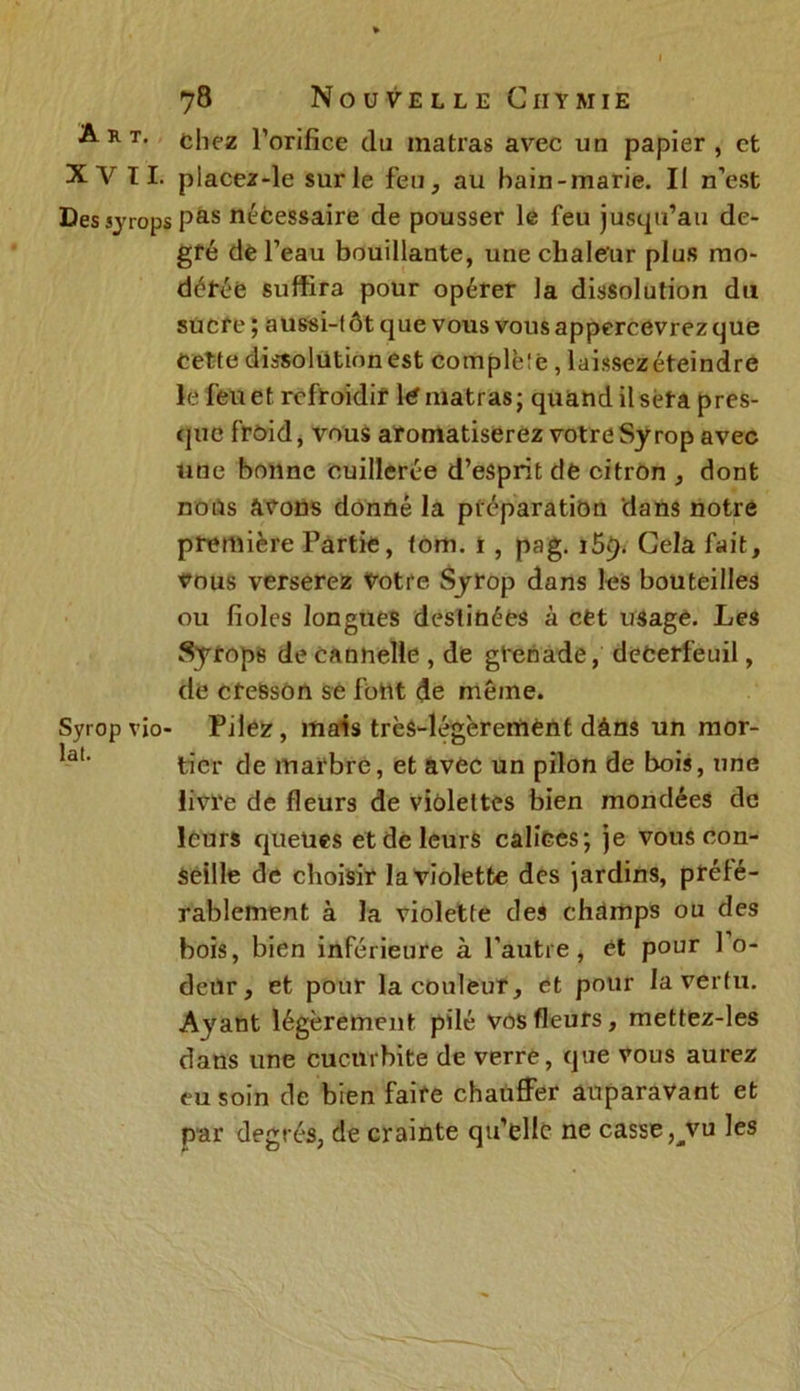 Art. chez l’orifice du matras avec un papier, et XV IL placez-le sur le feu, au bain-marie. Il n’est Dessjrops Pas nécessaire de pousser le feu jusqu’au de- gré de l’eau bouillante, une chaleur plus mo- dérée suffira pour opérer la dissolution du sucre ; aussi-tôt que vous vous appercevrez que Cette dissolution est complète, laissezéteindre le feu et refroidir 1<? matras ; quand il sera pres- que froid, vous aromatiserez votreSyrop avec une bonne cuillerée d’esprit de citron , dont nous avons donné la préparation dans notre première Partie, tom. i, pag. 159. Gela fait, vous verserez Votre Syrop dans les bouteilles ou fioles longues destinées à cet usage. Les Syrops de cannelle , de grenade, deCerfeuil, de cresson se font de même. Syrop vjo- Pilez, mais très-légèrement dàns un mor- tier de marbre, et avec un pilon de bois, une livre de fleurs de violettes bien mondées de leurs queues et de leurs calices; je vous con- seille de choisir la violette des jardins, préfé- rablement à la violette des chdmps ou des bois, bien inférieure à l’autre, et pour 1 o- deur, et pour la couleur, et pour la vertu. Ayant légèrement pilé vos fleurs, mettez-les dans une cucurbite de verre, que vous aurez eu soin de bien faire chauffer auparavant et par degrés, de crainte qu’elle ne casse ^vu les