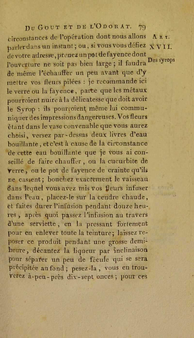 circonstances de l’opération dont nous allons A. r parler dans un instant; ou, si vous vous défiez x V de votre adresse, prenez un po t defayence dont l’ouverture ne soit pas bien large ; il faudra1 de même réchauffer un peu avant que d’y mettre vos fleurs pilées : je recommande ici le verre ou la fayence, parte que les métaux pourroïent nuire à la délicatesse que doit avoir le Syrop : ils pourroient même lui commu- niquer des impressions dangereuses. Vos fleurs étant dans le vase convenable que vous aurez choisi, versez par-dessus deux livres d’eau bouillante, et c’est à cause de la circonstance de cette eau bouillante que je vous ai con- seillé de faire chauffer , ou la cucurbite de Verre, ou le pot de fayence de crainte qu’ils ne cassent; bouchez exactement le vaisseau dans lequel vous avez mis vos fleurs infuser dans l’eau, placez-le sur la cendre chaude, et faites durer l’infusion pendant douze heu- res , après quoi passez l’infusion au travers d’une serviette, en la pressant fortement pour en enlever toute la teinture; laissez re- poser ce produit pendant une grosse demi- heure, décantez la liqueur par inclinaison pour sépafer un peu de fécule qui se sera précipitée au fond ; pesez-la, vous eu trou- verez à-peu-près dix-sept onces; pour ces
