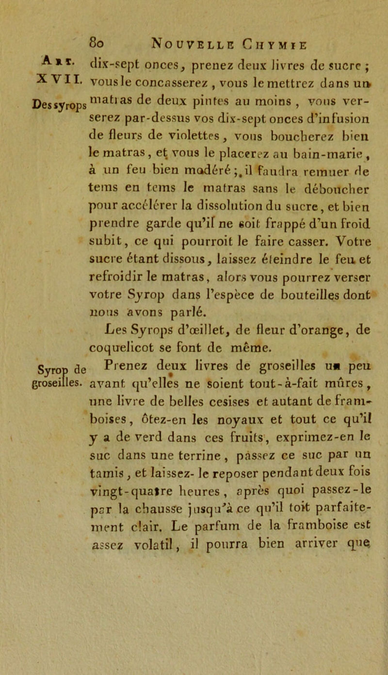 A*** dix-sept onces, prenez deux Jivres de sucre ; XVII. vous le concasserez , vous le mettrez dans ur> Dessyrops nia^ias deux pintes au moins , vous ver- serez par-dessus vos dix-sept onces d’infusion de fleurs de violettes, vous boucherez bien le matras, et vous le placerez au bain-marie , à un feu bien modéré;,il faudra remuer de tems en teins le mafras sans le déboucher pour accélérer la dissolution du sucre, et bien prendre garde qu’if ne soit frappé d’un froid subit, ce qui pourroit le faire casser. Votre sucre étant dissous, laissez éleindre le feu et refroidir le matras, alors vous pourrez verser votre Syrop dans l’espèce de bouteilles dont nous avons parlé. Les Syrops d’œillet, de fleur d’orange, de coquelicot se font de même. Syrop de Prenez deux livres de groseilles un peu groseilles, avant qu’elles ne soient tout-à-fait mûres, une livre de belles cesises et autant de fram- boises , ôtez-en les noyaux et tout ce qu’il y a de verd dans ces fruits , exprimez-en le suc dans une terrine , passez ce suc par un tamis, et laissez- le reposer pendant deux fois vingt-quatre heures , après quoi passez-le par la chausse jusqu'à ce qu’il toit parfaite- ment clair. Le parfum de la framboise est assez volatil, il pourra bien arriver que.