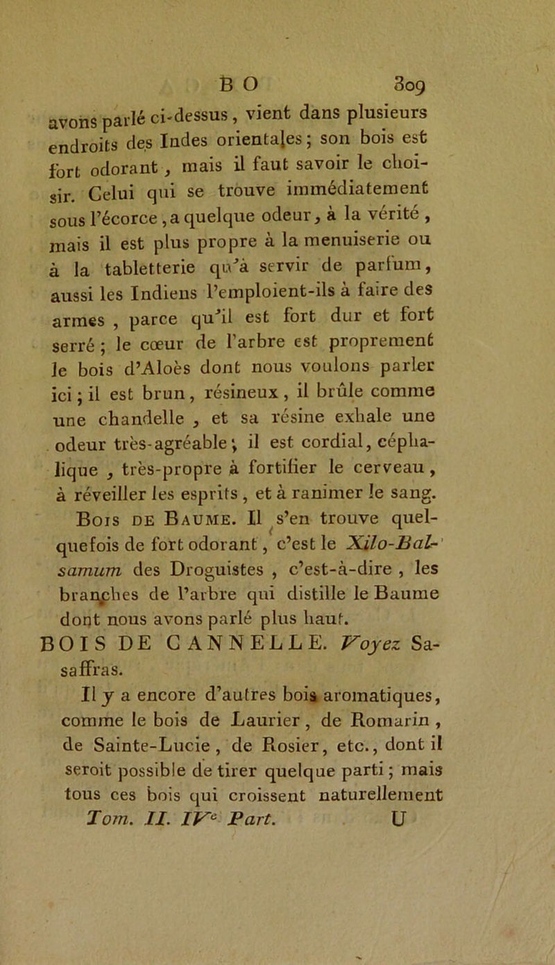 B O 809 avons parlé ci-dessus, vient dans plusieurs endroits des Indes orientales ; son bois est fort odorant, mais il faut savoir le choi- sir. Celui qui se trouve immédiatement sous l’écorce ,a quelque odeur, à la vérité , mais il est plus propre à la menuiserie ou à la tabletterie quJà servir de parfum, aussi les Indiens l’emploient-ils à faire des armes , parce quJil est fort dur et fort serré ; le cœur de l’arbre est proprement le bois d’Aloès dont nous voulons parler ici; il est brun, résineux, il brûle comme une chandelle , et sa résine exhale une odeur très-agréable; il est cordial, cépha- lique , très-propre à fortifier le cerveau, à réveiller les esprits , et à ranimer le sang. Bois de Baume. Il s’en trouve quel- quefois de fort odorant, c’est le Xilo-Bal- samum des Droguistes , c’est-à-dire , les branches de l’arbre qui distille le Baume dont nous avons parlé plus haut. BOIS DE CANNELLE. Voyez Sa- saffras. Il y a encore d’autres bois aromatiques, comme le bois de Laurier, de Romarin , de Sainte-Lucie, de Rosier, etc., dont il seroit possible de tirer quelque parti; mais tous ces bois qui croissent naturellement