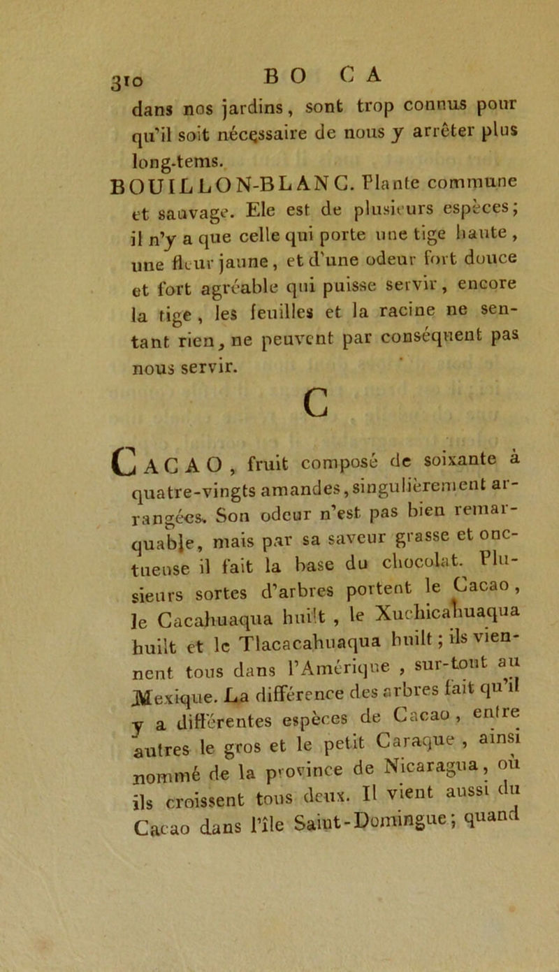 3to B O C A dans nos jardins, sont trop connus pour qu’il soit nécessaire de nous y arrêter plus long-tems. BOUIL LON-BL AN G. Plante commune et sauvage. Ele est de plusieurs espèces; il n’y a que celle qui porte une tige haute , une fleur jaune, et d’une odeur fort douce et fort agréable qui puisse servir, encore la tige , les feuilles et la racine ne sen- tant. rien, ne peuvent par conséquent pas nous servir. C Cacao, fruit composé de soixante à quatre-vingts amandes, singulièrement ai - rangées» Son odeur n’est pas bien remar- quable, mais par sa saveur grasse et onc- tueuse il fait la base du chocolat l lu- sieurs sortes d’arbres portent le Cacao , le Cacahuaqua huilt , le Xucliicahuaqua huilt et le Tlacacahuaqua huilt ; ils vien- nent tous dans l’Amérique , sur-tout au .Mexique. La différence des arbres fait qu il y a différentes espèces de Cacao, entre autres le gros et le petit C a raque , ainsi nommé de la province de Nicaragua, ou ils croissent tons deux. Il vient aussi c u Cacao dans i’île Saint-Domingue; quand