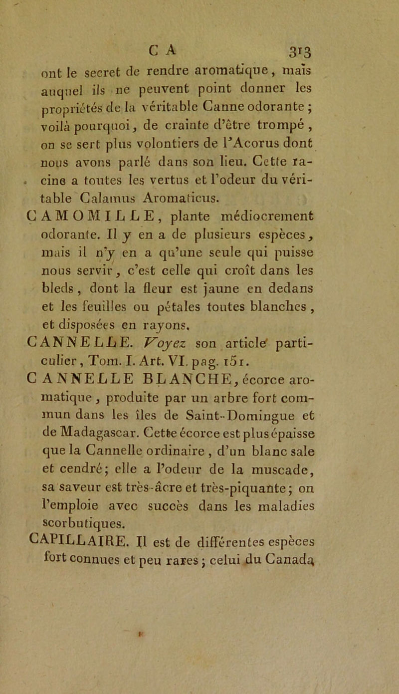 ont le secret de rendre aromatique, mais auquel ils 11e peuvent point donner les propriétés de la véritable Canne odorante ; voilà pourquoi, de crainte d’être trompé, on se sert plus volontiers de EAcorus dont nous avons parlé dans son lieu. Cette ra- . cine a toutes les vertus et l’odeur du véri- table Calamus Aromaticus. CAMOMILLE, plante médiocrement odorante. Il y en a de plusieurs espèces, mais il n’y en a qn’une seule qui puisse nous servir, c’est celle qui croît dans les bleds, dont la fleur est jaune en dedans et les feuilles ou pétales toutes blanches , et disposées en rayons. CANNELLE. Voyez son article' parti- culier , Tom. I. Art. VI. pag. i5i. CANNELLE BLANCHE, écorce aro- matique , produite par un arbre fort com- mun dans les îles de Saint-Domingue et de Madagascar. Cetbe écorce est plus épaisse que la Cannelle ordinaire , d’un blanc sale et cendré; elle a l’odeur de la muscade, sa saveur est très-âcre et très-piquante; on l’emploie avec succès dans les maladies scorbutiques. CAPILLAIRE. Il est de différentes espèces fort connues et peu rares ; celui du Canada