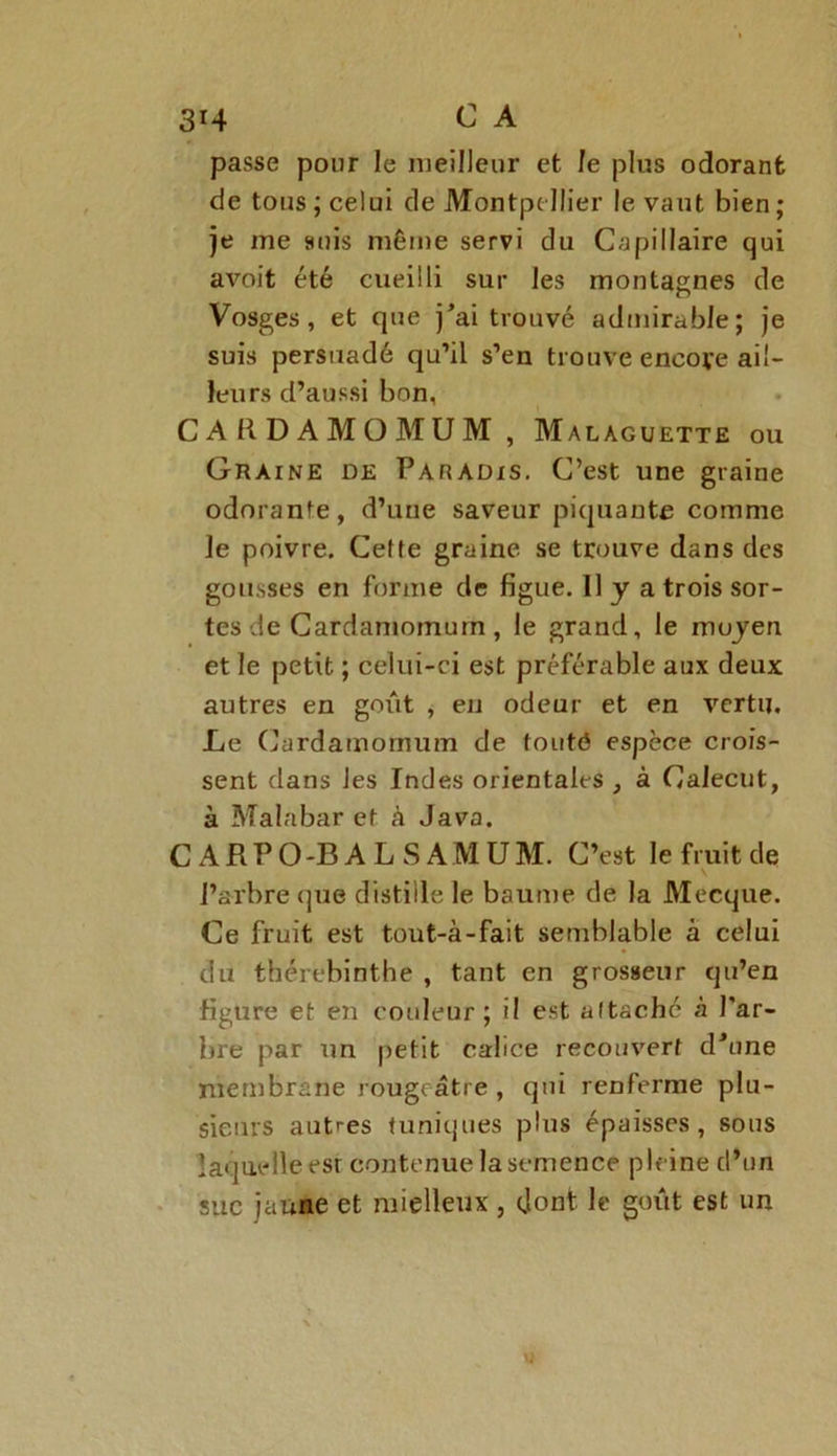 passe pour le meilleur et le plus odorant de tous ; celui de Montpellier le vaut bien ; je me suis même servi du Capillaire qui avoit été cueilli sur les montagnes de Vosges, et que j'ai trouvé admirable; je suis persuadé qu’il s’en trouve encoye ail- leurs d’aussi bon, CARDAMOMUM, Malaguette ou Graine de Paradis. C’est une graine odorante, d’une saveur piquante comme le poivre. Ceffe graine se trouve dans des gousses en forme de figue. 11 y a trois sor- tes de Cardamomum , le grand, le moyen et le petit ; celui-ci est préférable aux deux autres en goût , en odeur et en vertu. Le Cardamomum de touté espèce crois- sent dans les Indes orientales , à Calecut, à Malabar et à Java. C A R P O -B A L S A M U M. C’est le fruit de l’arbre que distille le baume de la Mecque. Ce fruit est tout-à-fait semblable a celui du thérebinthe , tant en grosseur qu’en figure et en couleur; il est altaché à l'ar- bre par un petit calice recouvert d’une membrane rougeâtre , qui renferme plu- sieurs autres tuniques plus épaisses, sous laquelle esr contenue la semence pleine d’un suc jaune et mielleux, dont le goût est un