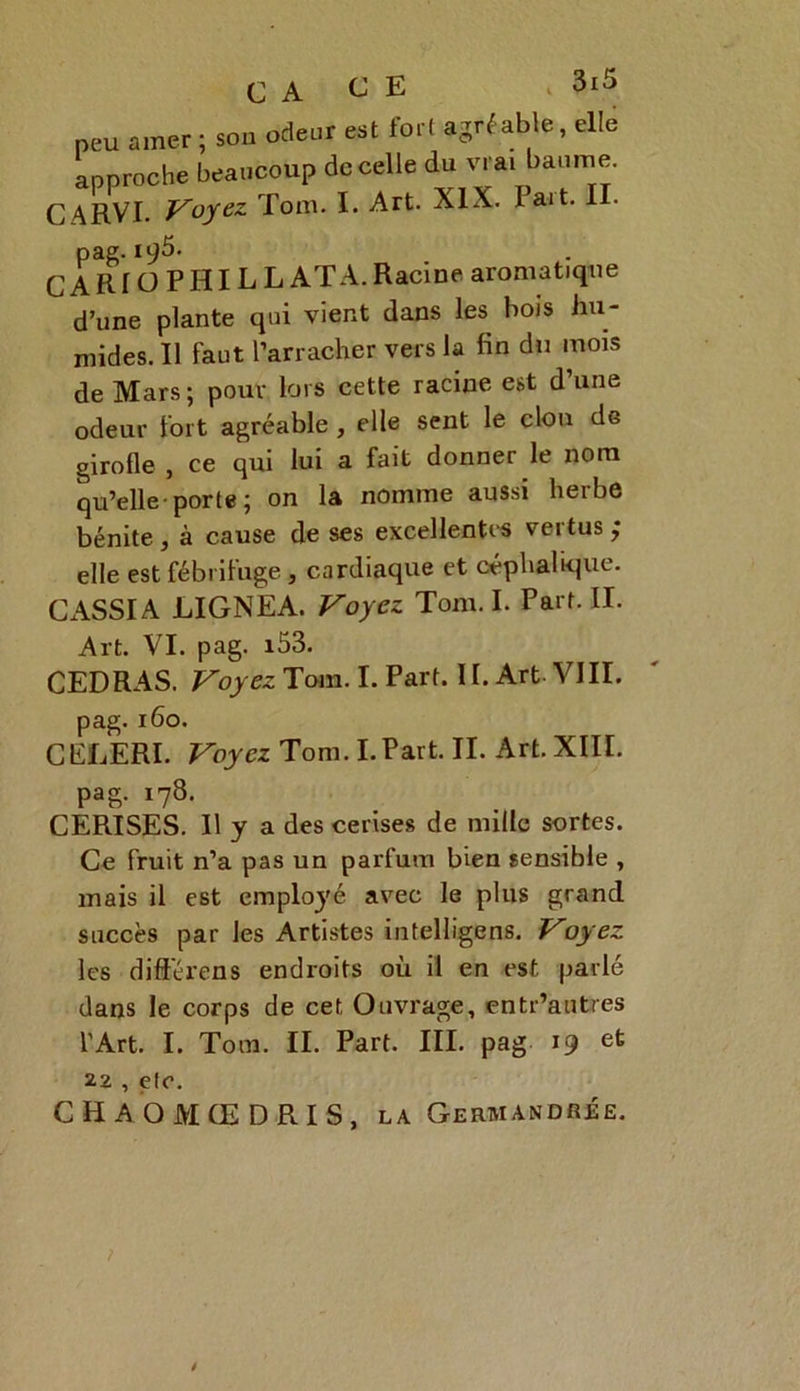 CA CE Vj ZX — ~ peu amer ; sou odeur est fort agréable, elle approche beaucoup de celle du vrai baume. CARVI. Voyez Tom. I. Art. XIX. Fait. II. pae. 19^’ CARf O PHI LL ATA. Racine aromatique d’une plante qui vient dans les bois hu- mides. Il faut l’arracher vers la fin du mois de Mars; pour lors cette racine est dune odeur fort agréable , elle sent le clou de girofle , ce qui lui a fait donner le nom qu’elle-porte; on la nomme aussi herbe bénite, à cause de ses excellentes vertus; elle est fébrifuge, cardiaque et céphalique. CASSIA LIGNEA. Voyez Tom. I. Part. II. Art. VI. pag. i53. CED RAS. Voyez Tom. I. Part. 11. Art. VIII. pag. 160. CELERI. Voyez Tom. I.Part. II. Art. XIII. pag. 178. CERISES. Il y a des cerises de mille sortes. Ce fruit n’a pas un parfum bien sensible , mais il est employé avec le plus grand succès par les Artistes intelligens. Voyez les dift'érens endroits où il en est parlé dans le corps de cet Ouvrage, entr’autres l'Art. I. Tom. II. Part. III. pag 19 et 22 , etc. C H AO MCE D RI S, la Gerbiandrée. /