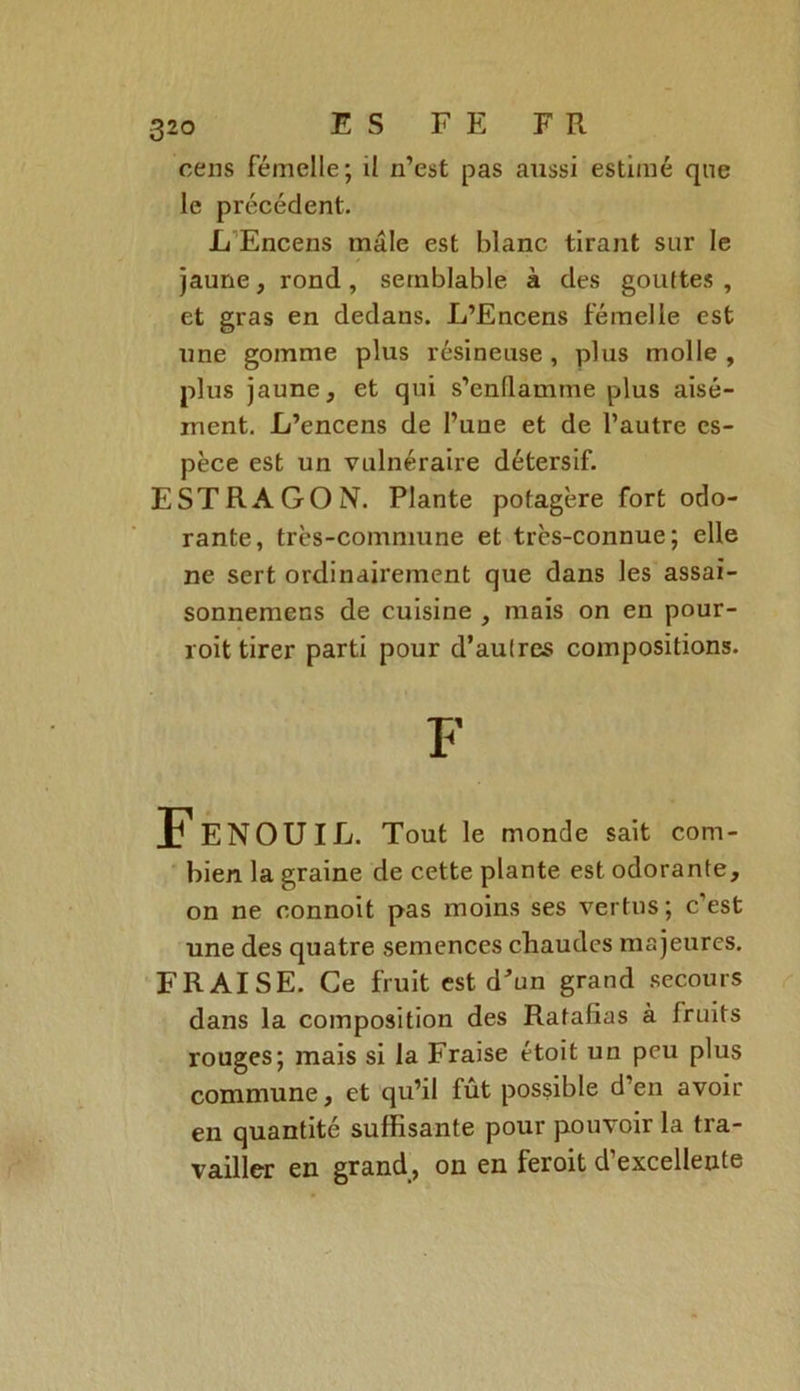 cens femelle; il n’est pas aussi estimé qne le précédent. L Encens mâle est blanc tirant sur le jaune, rond , semblable à des gouttes , et gras en dedans. L’Encens femelle est une gomme plus résineuse , plus molle , plus jaune, et qui s’enflamme plus aisé- ment. L’encens de l’une et de l’autre es- pèce est un vulnéraire détersif. ESTRAGON. Plante potagère fort odo- rante, très-commune et très-connue; elle ne sert ordinairement que dans les assai- sonnemens de cuisine , mais on en pour- roit tirer parti pour d’autres compositions. FENOUIL. Tout le monde sait com- bien la graine de cette plante est odorante, on ne connoit pas moins ses vertus; c’est une des quatre semences chaudes majeures. FRAISE. Ce fruit est d'un grand secours dans la composition des Ratafias à fruits rouges; mais si la Fraise étoit un peu plus commune, et qu’il fut possible d’en avoir en quantité suffisante pour pouvoir la tra- vailler en grand, on en feroit d’excellente