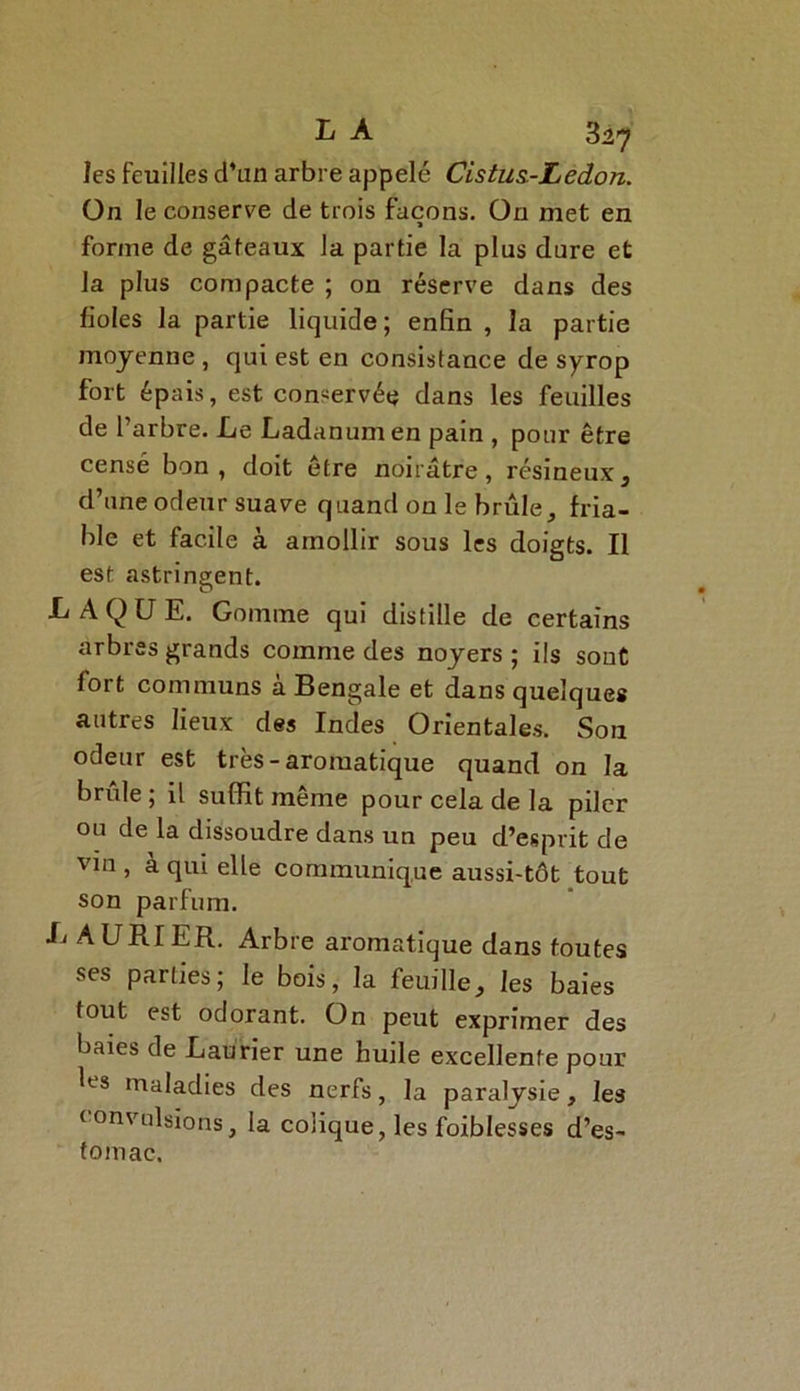 les feuilles d’un arbre appelé Cistus-Ledon. On le conserve de trois façons. On met en for/ne de gâteaux la partie la plus dure et la plus compacte ; on réserve dans des fioles la partie liquide; enfin , la partie moyenne , qui est en consistance de syrop fort épais, est conservée dans les feuilles de l’arbre. Le Ladanum en pain , pour être censé bon , doit etre noirâtre, résineux, d’une odeur suave quand on le brûle, fria- ble et facile à amollir sous les doigts. Il est astringent. LAQUE. Gomme qui distille de certains arbres grands comme des noyers ; ils sont fort communs à Bengale et dans quelques autres lieux des Indes Orientales. Son odeur est très-aromatique quand on la brûle ; il suffit même pour cela de la piler ou de la dissoudre dans un peu d’esprit de vin , à qui elle communique aussi-tôt tout son parfum. L A U R TER. Arbre aromatique dans foutes ses parties; le bois, la feuille, les baies tout est odorant. On peut exprimer des baies de Laurier une huile excellente pour les maladies des nerfs, la paralysie, les convulsions, la colique, les foiblesses d’es- tomac.