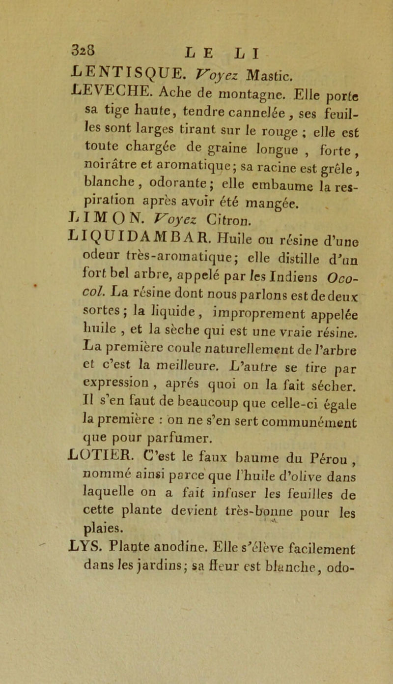 LENTISQUE. Voyez Mastic. L EVECHE. Ache de montagne. Elle porte sa tige haute, tendre cannelée, ses feuil- les sont larges tirant sur le rouge ; elle est toute chargée de graine longue , forte , noirâtre et aromatique; sa racine est grêle, blanche, odorante; elle embaume la res- piration après avuir été mangée. LIMON. Voyez Citron. LIQUIDAMBAR. Huile ou résine d’une odeur très-aromatique; elle distille d'un fort bel arbre, appelé par les Indiens Oco- col. La résine dont nous parlons est de deux sortes; la liquide, improprement appelée huile , et la sèche qui est une vraie résine. La première coule naturellement de l’arbre et c’est la meilleure. L’autre se tire par expression , apres quoi on la fait sécher. Il s en faut de beaucoup que celle-ci égale la première : on ne s’en sert communément que pour parfumer. LOTIER. C’est le faux baume du Pérou , nommé ainsi parce que l’huile d’olive dans laquelle on a fait infuser les feuilles de cette plante devient très-bonne pour les plaies. LYS. Plante anodine. Elle s'élève facilement dans les jardins; sa fleur est blanche, odo-