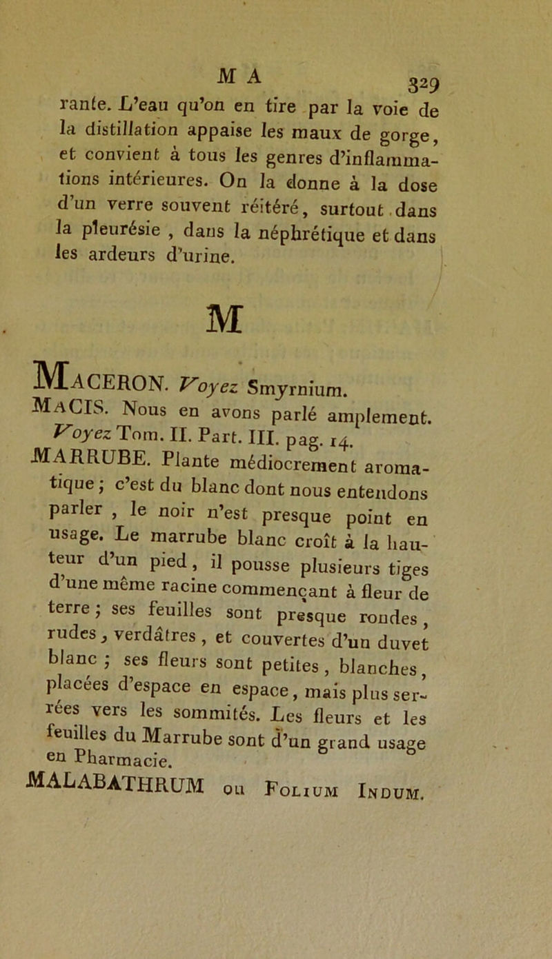 ranfe. L’eau qu’on en tire par la voie de la distillation appaise les maux de gorge, et convient à tous les genres d’inflamma- tions intérieures. On la donne à la dose d’un verre souvent réitéré, surtout .dans la pleurésie , dans la néphrétique et dans les ardeurs d’urine. MaCERON. Voyez Smyrnium. LIS. Nous en avons parlé amplement. Voyez Torn. II. Part. III. pag. 14. MARRUBE. Plante médiocrement aroma- tique ; c’est du blanc dont nous entendons parler , le noir n’est presque point en usage. Le marrube blanc croît à la hau- teur d’un pied, il pousse plusieurs tiges d’une meme racine commençant à fleur de terre ; ses feuilles sont presque rondes, rudes} verdâtres , et couvertes d’un duvet blanc ; ses fleurs sont petites , blanches placées d’espace en espace, mais plus ser- rées vers les sommités. Les fleurs et les feuilles du Marrube sont d’un grand usage en Pharmacie.