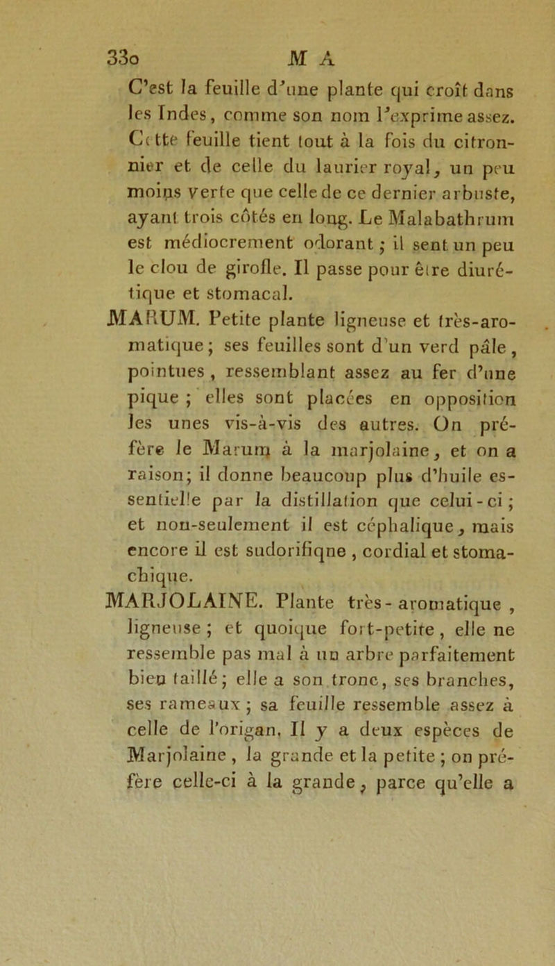 C’est la feuille d'une plante qui croît dans les Indes, comme son nom l'exprime assez. Cette feuille tient tout à la fois du citron- nier et de celle du laurier royal, un peu moips verte que celle de ce dernier arbuste, ayant trois côtés en long. Le Malabathrum est médiocrement odorant ; il sent un peu le clou de girofle. Il passe pour être diuré- tique et stomacal. MARUM. Petite plante ligneuse et très-aro- matique; ses feuilles sont d’un verd pâle, pointues, ressemblant assez au fer d’une pique ; elles sont placées en opposition les unes vis-à-vis des autres, ün pré- fère le JVIarunj à la marjolaine, et on a raison; il donne beaucoup plus d’huile es- sentielle par la distillation que celui-ci; et non-seulement il est céphalique, mais encore il est sudorifiqne , cordial etstoma- MAIIJOLAINE. Plante très - aromatique , ligneuse; et quoique fort-petite, elle ne ressemble pas mal à un arbre parfaitement bien taillé; elle a son tronc, ses branches, ses rameaux; sa feuille ressemble assez à celle de l’origan. II y a deux espèces de Marjolaine , la grande et la petite ; on pré- fère cellc-ci à la grande ; parce qu’elle a chique