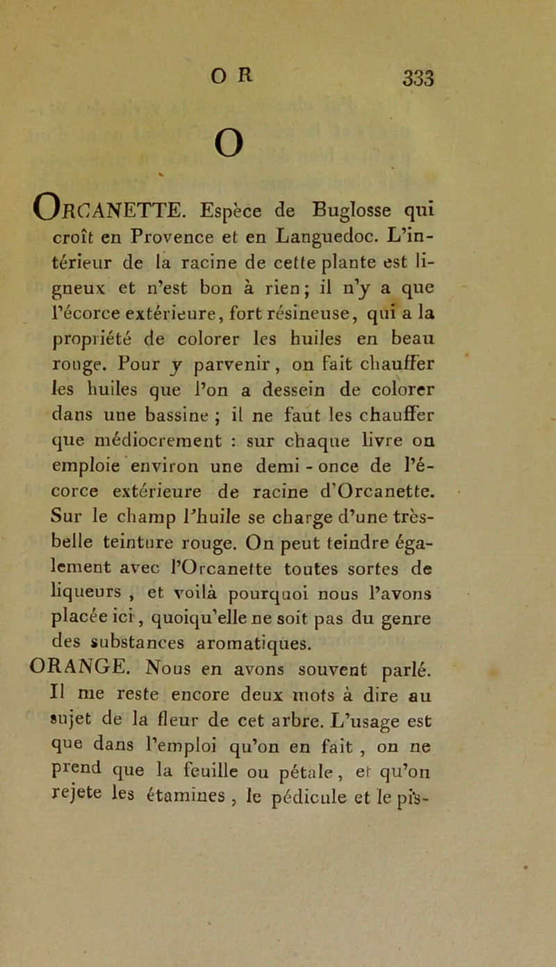 OrOANETTE. Espèce de Buglosse qui croît en Provence et en Languedoc. L’in- térieur de la racine de cette plante est li- gneux et n’est bon à rien ; il n’y a que l’écorce extérieure, fort résineuse, qui a la propriété de colorer les huiles en beau ronge. Pour y parvenir, on fait chauffer les huiles que l’on a dessein de colorer dans une bassine ; il ne faut les chauffer que médiocrement : sur chaque livre on emploie environ une demi - once de l’é- corce extérieure de racine d’Orcanette. Sur le champ Phuile se charge d’une très- belle teinture rouge. On peut teindre éga- lement avec l’Orcanette toutes sortes de liqueurs , et voilà pourquoi nous l’avons placée ici, quoiqu’elle ne soit pas du genre des substances aromatiques. ORANGE. Nous en avons souvent parlé. Il me reste encore deux mots à dire au sujet de la fleur de cet arbre. L’usage est que dans l’emploi qu’on en fait , on ne prend que la feuille ou pétale, et qu’on rejete les étamines , le pédicule et le pi's-