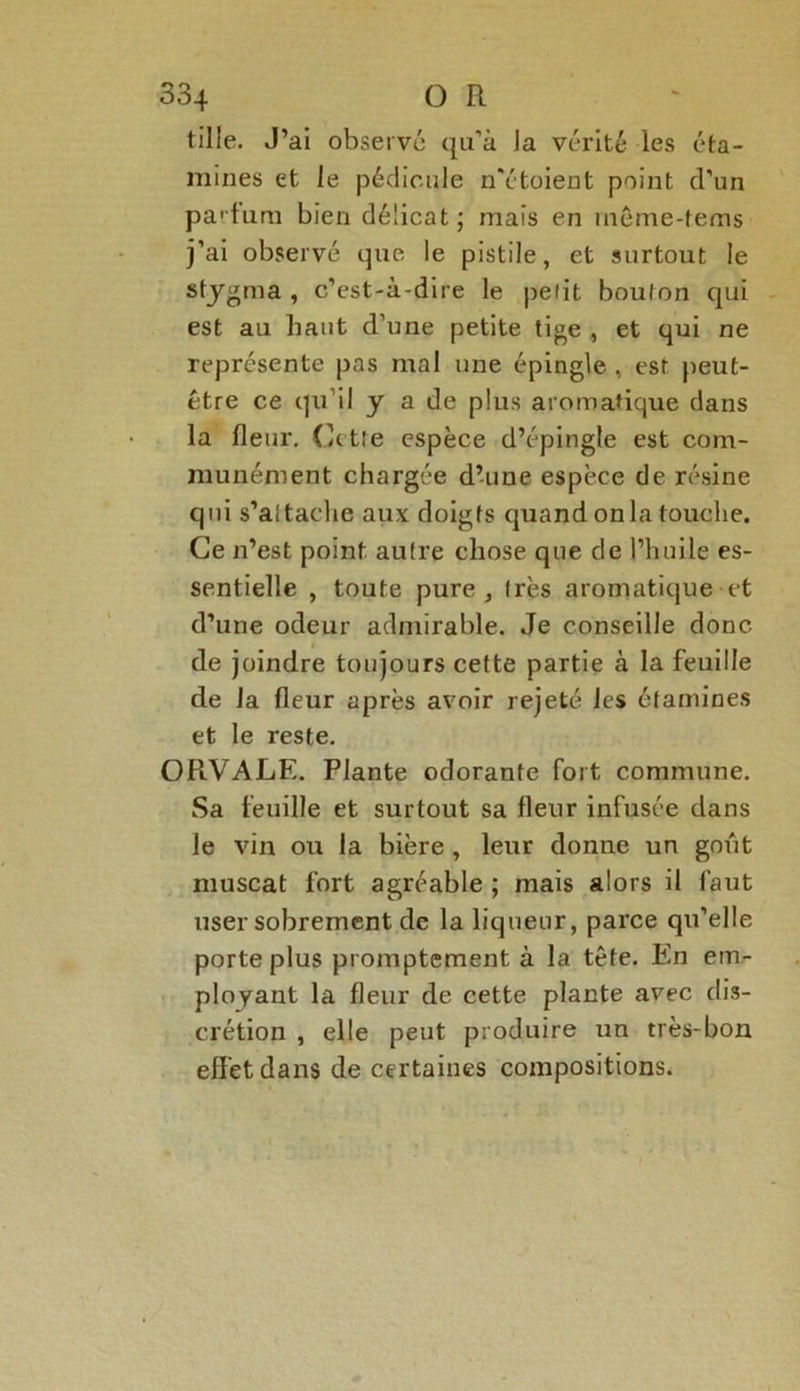 tille. J’ai observé qu’à la vérité les éta- mines et le pédicule n'étoient point d’un partum bien délicat ; mais en même-tems j’ai observé que le pistile, et surtout le stygma , c’est-à-dire le petit bouton qui est au haut d’une petite tige , et qui ne représente pas mal une épingle , est peut- être ce qu’il y a de plus aromatique dans la fleur, Cette espèce d’épingle est com- munément chargée d’une espèce de résine qui s’attache aux doigts quand onia touche. Ce n’est point autre chose que de l’huile es- sentielle , toute pure j très aromatique et d’une odeur admirable. Je conseille donc de joindre toujours cette partie à la feuille de la fleur après avoir rejeté les étamines et le reste. OPlVALE. Plante odorante fort commune. Sa feuille et surtout sa fleur infusée dans le vin ou la bière , leur donne un goût muscat fort agréable ; mais alors il faut user sobrement de la liqueur, parce qu’elle porte plus promptement à la tête. En em- ployant la fleur de cette plante avec dis- crétion , elle peut produire un très-bon effet dans de certaines compositions.