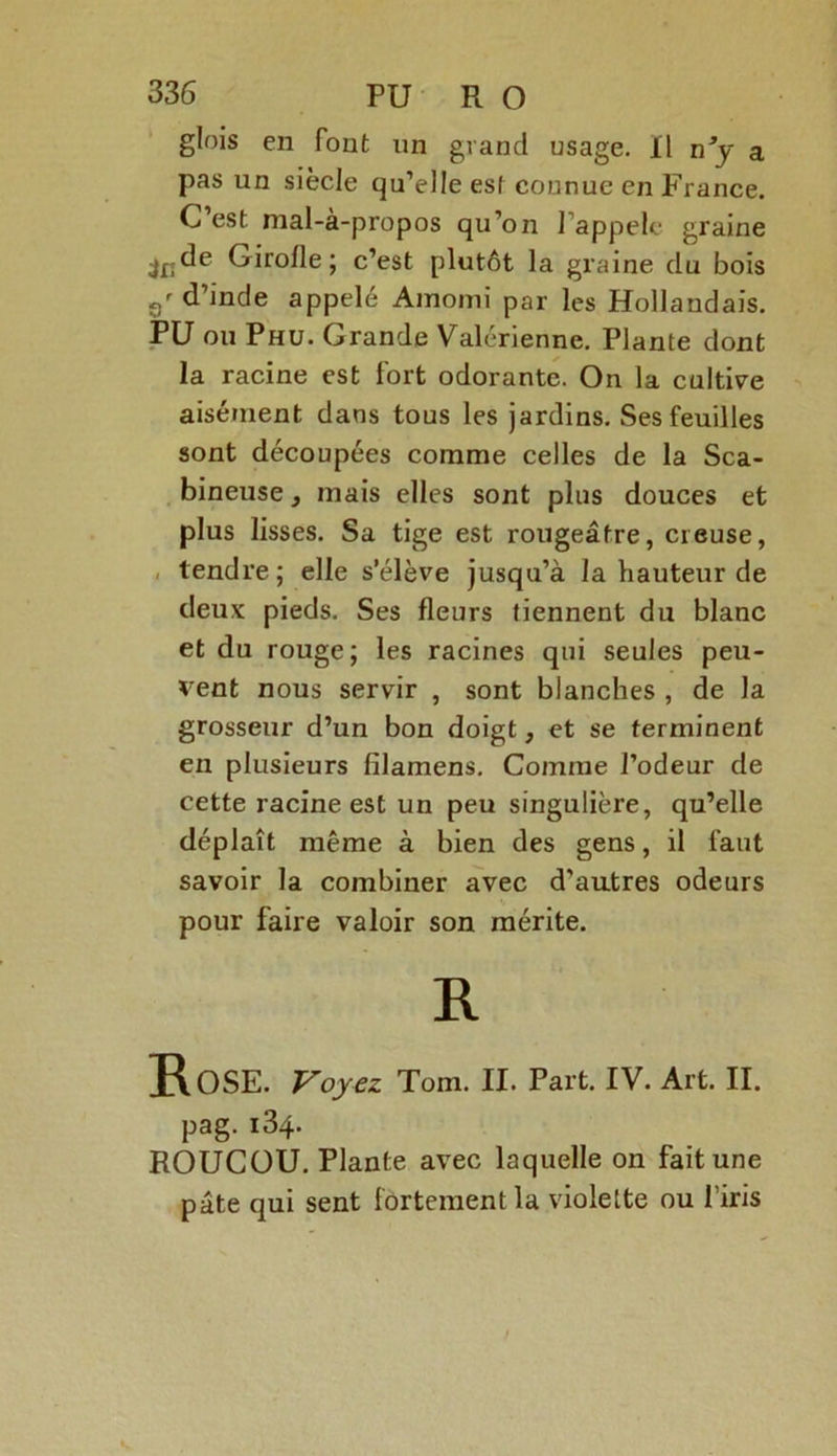 glois en font un grand usage. Il n’y a pas un siècle qu’elle est connue en France. C est nial-à-propos qu’on J appelé graine c’est plutôt la graine du bois d’inde appelé Ainomi par les Hollandais. PU ou Phu. Grande Valérienne. Plante dont la racine est fort odorante. On la cultive aisément dans tous les jardins. Ses feuilles sont découpées comme celles de la Sca- bineuse, mais elles sont plus douces et plus lisses. Sa tige est rougeâtre, creuse, tendre ; elle s’élève jusqu’à la hauteur de deux pieds. Ses fleurs tiennent du blanc et du rouge; les racines qui seules peu- vent nous servir , sont blanches , de la grosseur d’un bon doigt, et se terminent en plusieurs fîlamens. Comme l’odeur de cette racine est un peu singulière, qu’elle déplaît même à bien des gens, il faut savoir la combiner avec d’autres odeurs pour faire valoir son mérite. R Rose. Voyez Tom. II. Part. IV. Art. II. pag. i34- ROUCOU. Plante avec laquelle on fait une pâte qui sent fortement la violette ou firis
