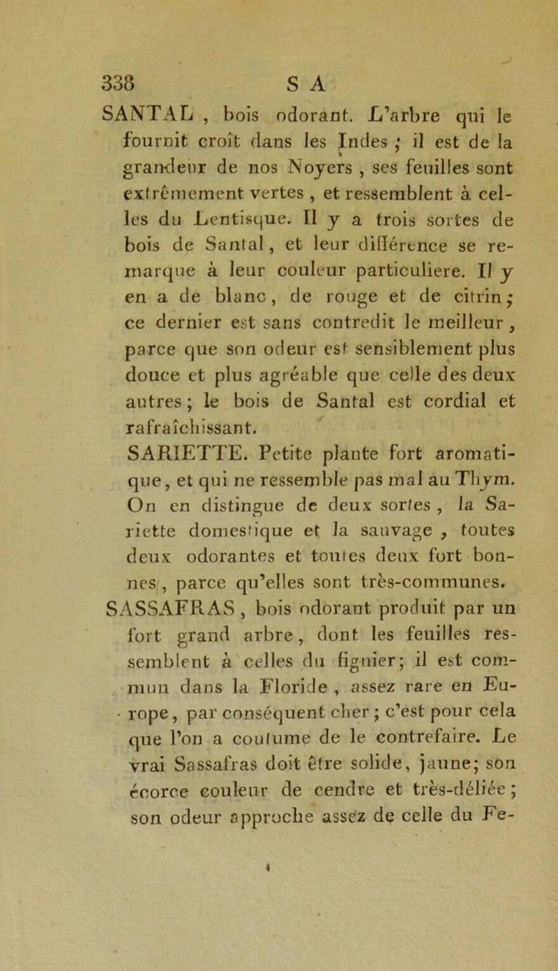 SANTAL , bois odorant. L’arbre qui le fournit croît dans les Indes : il est de la % ' grandeur de nos Noyers , ses feuilles sont extrêmement vertes , et ressemblent à cel- les du Lentisque. Il y a trois sortes de bois de Santal, et leur difiérence se re- marque à leur couleur particulière. Il y en a de blanc, de rouge et de citrin ; ce dernier est sans contredit le meilleur, parce que son odeur est sensiblement plus douce et plus agréable que celle des deux autres; le bois de Santal est cordial et rafraîchissant. SARIETTE. Petite plante fort aromati- que, et qui ne ressemble pas mal au Thym. On en distingue de deux sortes , la Sa- riette domestique et la sauvage , toutes deux odorantes et toutes deux fort bon- nes parce qu’elles sont très-communes. SASSAFRAS , bois odorant produit par un fort grand arbre, dont les feuilles res- semblent à celles du figuier; il est com- mun dans la Floride , assez rare en Eu- • rope, par conséquent cher ; c’est pour cela que l’on a coutume de le contrefaire. Le vrai Sassafras doit être solide, jaune; son écorce couleur de cendre et très-déliée ; son odeur approche assez de celle du Fe-