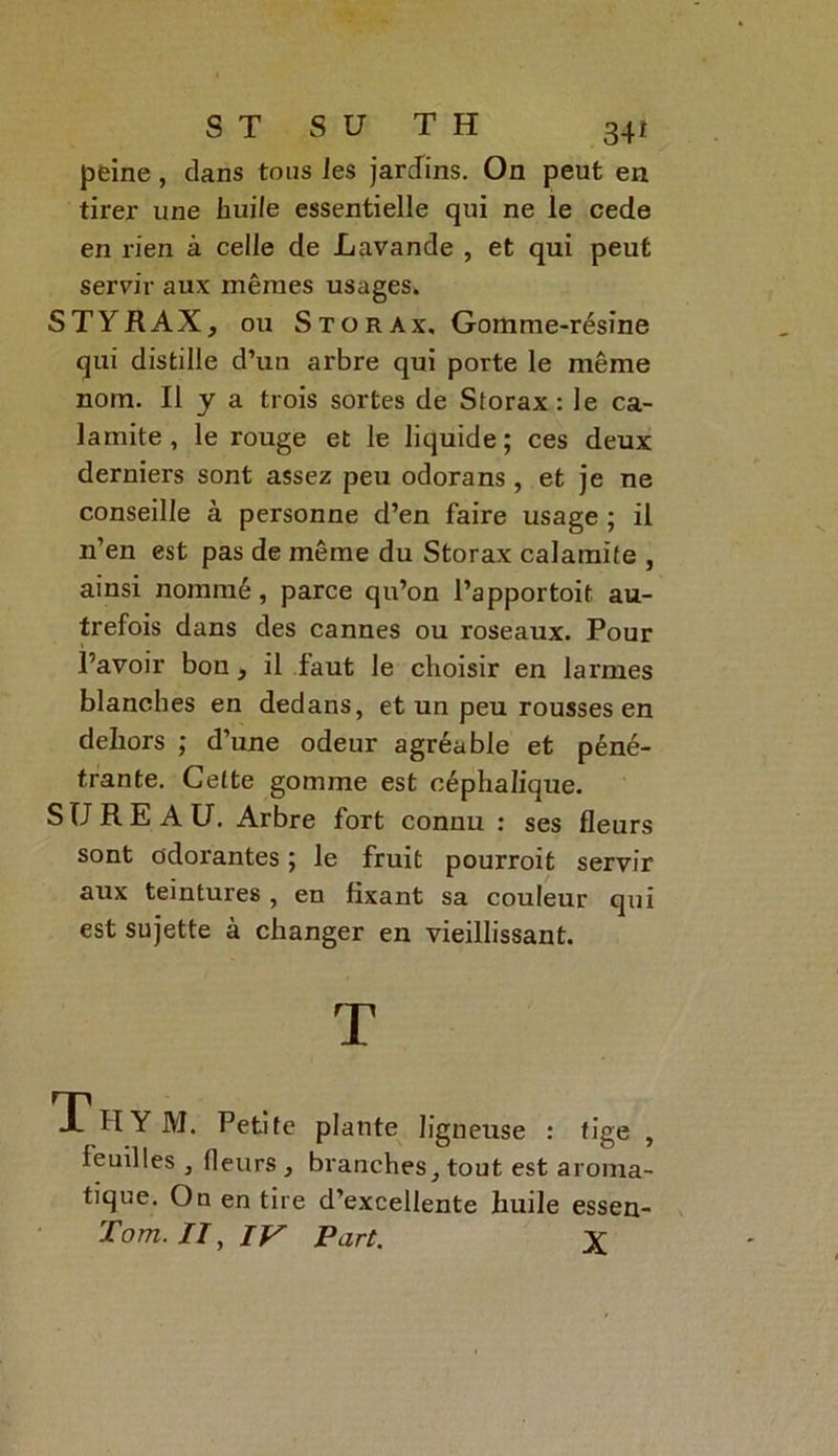 peine, dans tous les jardins. On peut en tirer une huile essentielle qui ne le cede en rien à celle de Lavande , et qui peut servir aux mêmes usages. STYRAX, ou Stürax, Gomme-résine qui distille d’un arbre qui porte le même nom. Il y a trois sortes de Storax : le ca- lamite , le rouge et le liquide; ces deux derniers sont assez peu odorans, et je ne conseille à personne d’en faire usage ; il n’en est pas de même du Storax calamite , ainsi nommé, parce qu’on l’apportoit au- trefois dans des cannes ou roseaux. Pour l’avoir bon , il faut le choisir en larmes blanches en dedans, et un peu rousses en dehors ; d’une odeur agréable et péné- trante. Celte gomme est céphalique. SUREAU. Arbre fort connu : ses fleurs sont odorantes ; le fruit pourroit servir aux teintures , en fixant sa couleur qui est sujette à changer en vieillissant. T Thym. Petite plante ligneuse : tige , feuilles , fleurs , branches, tout est aroma- tique. On en tire d’excellente huile essen- Tom. //, IV Part. X