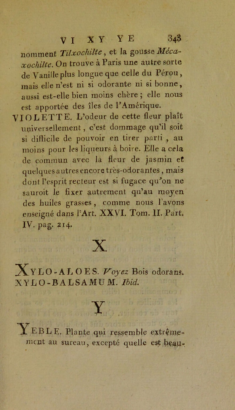 nomment Tilxochiltc, et la gousse Mecx- xochiite. On trouve à Paris une autre sorte de Vanille plus longue que celle du Pérou, mais elle n’est ni si odorante ni si bonne, aussi est-elle bien moins chère ; elle nous est apportée des îles de PAmérique. VIOLETTE. L’odeur de cette fleur plaît universellement, c’est dommage qu’il soit si difficile de pouvoir en tirer parti , au moins pour les liqueurs à boire. Elle a cela de commun avec la fleur de jasmin et quelques autres encore très-odorantes , mais dont l’esprit recteur est si fugace qiPon ne sauroit le fixer autrement qu’au moyen des huiles grasses , comme nous l'avons enseigné dans l’Art. XXVI. Tom. II. Part. IV. pag. 214. E. Plante qui ressemble extrême- ment au sureau, excepté quelle est beau-. X [XxLO - A L O E S. Voyez Bois odorans. XYLO-BALSAMUM. Ibid.
