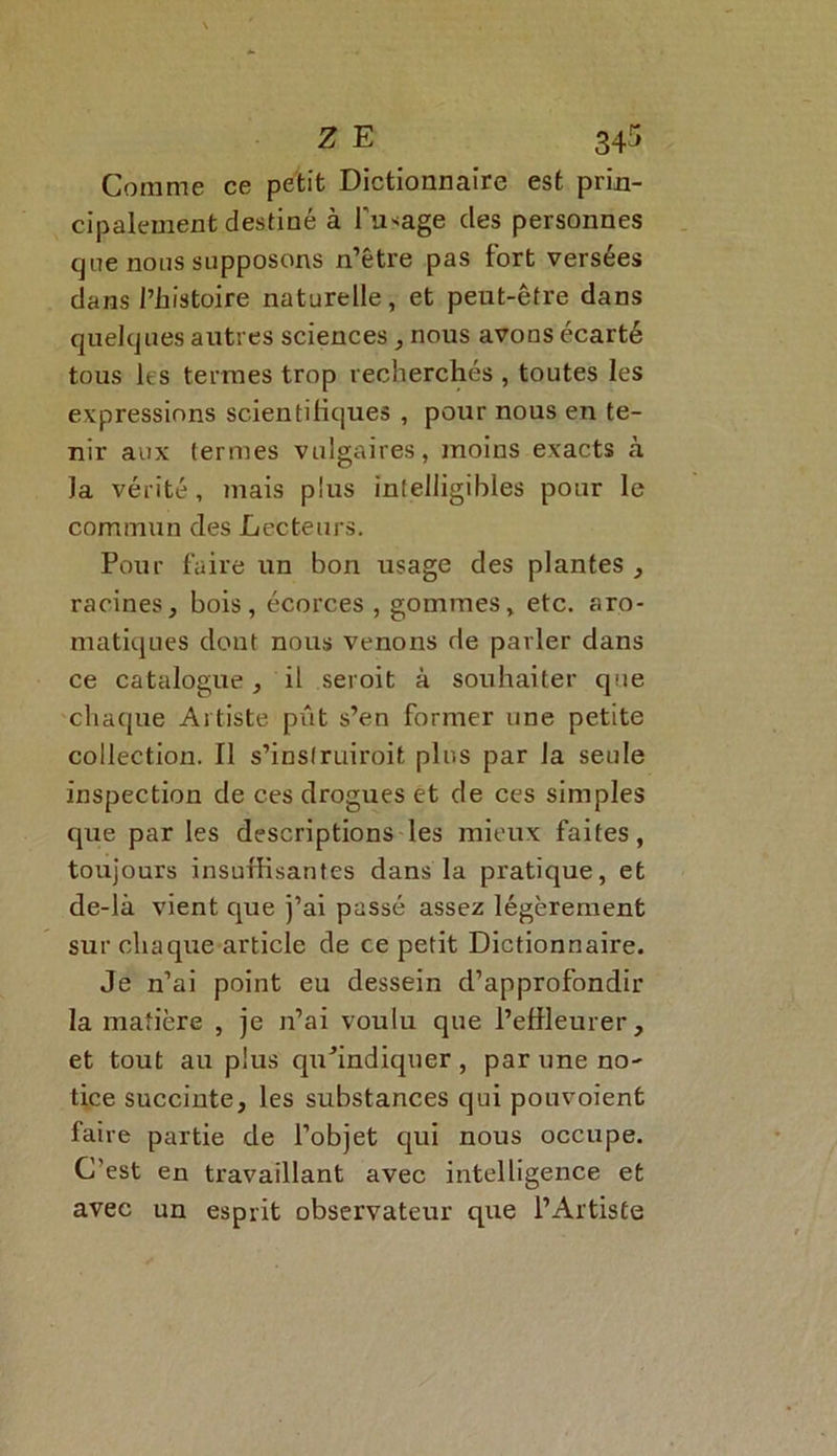 Comme ce petit Dictionnaire est prin- cipalement destiné à l'usage des personnes cjne noos supposons n’être pas tort versées dans l’histoire naturelle, et peut-être dans quelques autres sciences , nous avons écarté tous les termes trop recherchés, toutes les expressions scientifiques , pour nous en te- nir aux termes vulgaires, moins exacts à la vérité, mais plus intelligibles pour le commun des Lecteurs, Pour faire un bon usage des plantes , racines, bois, écorces , gommes, etc. aro- matiques dont nous venons de parler dans ce catalogue, il seroit à souhaiter que chaque Artiste pût s’en former une petite collection. Il s’inslruiroit plus par la seule inspection de ces drogues et de ces simples que par les descriptions les mieux faites, toujours insuffisantes dans la pratique, et de-là vient que j’ai passé assez légèrement sur chaque article de ce petit Dictionnaire. Je n’ai point eu dessein d’approfondir la matière , je n’ai voulu que l’effleurer, et tout au plus qu’indiquer , par une no- tice succiute, les substances qui pouvoienfc faire partie de l’objet qui nous occupe. C’est en travaillant avec intelligence et avec un esprit observateur que l’Artiste