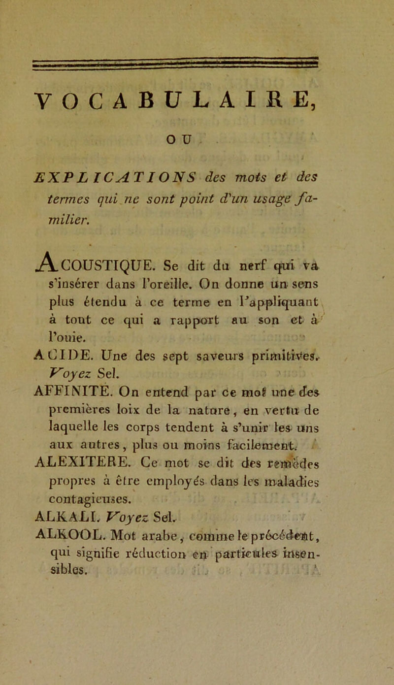 VOCABULAIRE, O U EXPLICATIONS des mots et des termes qui ne sont point d'un usage fa- milier. Acoustique. Se dit du nerf qui va s’insérer dans l’oreille. On donne un sens plus étendu à ce terme en rappliquant à tout ce qui a rapport au son et à l’ouie. ACIDE. Une des sept saveurs primitives.- Voyez Sel. AFFINITE. On entend par ce mot une des premières loix de la nature, en vertu de laquelle les corps tendent à s’unir les uns aux autres, plus ou moins facilement. ALEX1TERE. Ce mot se dit des remèdes propres à être employés dans les maladies contagieuses. ALKALI. Voyez Sel. ALKOOL. Mot arabe, comme le précédent, qui signifie réduction en particules insen- sibles.