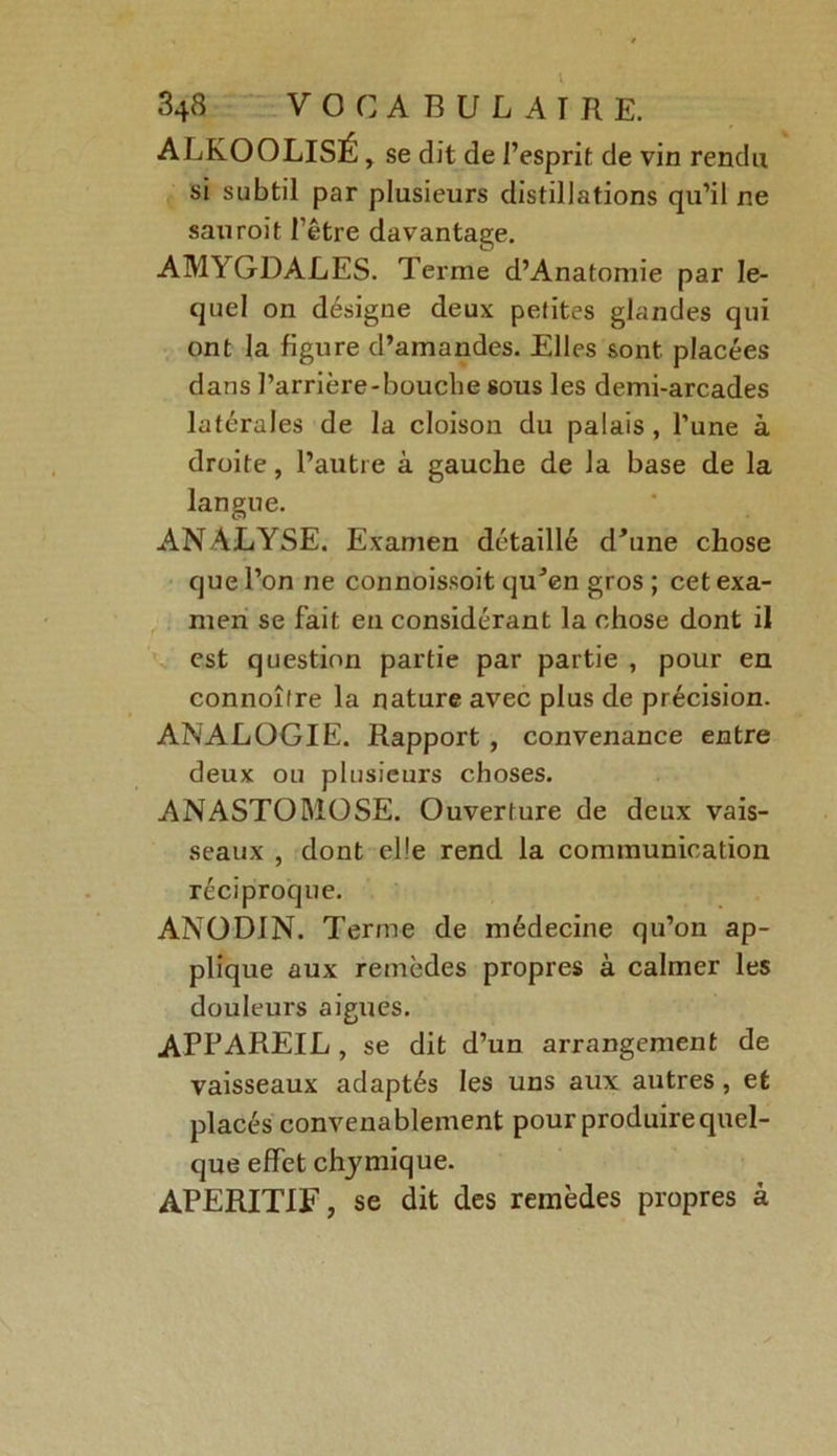 I 348 VOCABULAIRE. ALKOOLISÉ , se dit de l’esprit de vin rendu si subtil par plusieurs distillations qu’il ne sauroït l’être davantage. AMYGDALES. Terme d’Anatomie par le- quel on désigne deux petites glandes qui ont la figure d’amandes. Elles sont placées dans l’arrière-bouche sous les demi-arcades latérales de la cloison du palais , l’une à droite, l’autre à gauche de la base de la langue. ANALYSE. Examen détaillé d'une chose que l’on ne connoissoit qu'en gros ; cet exa- men se fait en considérant la chose dont il est question partie par partie , pour en connoître la nature avec plus de précision. ANALOGIE. Rapport , convenance entre deux ou plusieurs choses. ANASTOMOSE. Ouverture de deux vais- seaux , dont elle rend la communication réciproque. ANODIN. Terme de médecine qu’on ap- plique aux remèdes propres à calmer les douleurs aigues. APPAREIL, se dit d’un arrangement de vaisseaux adaptés les uns aux autres, et placés convenablement pour produire quel- que effet chymique. APERITIF, se dit des remèdes propres à