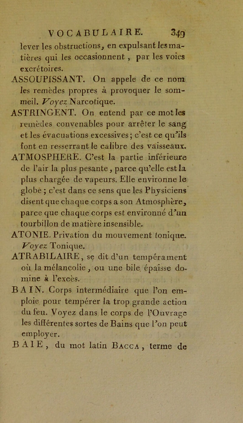 lever les obstructions, en expulsant les ma- tières qui les occasionnent , par les voies excrétoires. ASSOUPISSANT. On appelé de ce nom les remèdes propres à provoquer le som- meil. Voyez: Narcotique. ASTRINGENT. On entend par ce mot les remèdes convenables pour arrêter le sang et les évacuations excessives; c’est ce quùls font en resserrant le calibre des vaisseaux. ATMOSPHERE. C’est la partie inférieure de l’air la plus pesante, parce qu’elle est la plus chargée de vapeurs. Elle environne le globe ; c’est dans ce sens que les Physiciens disent que chaque corps a son Atmosphère, parce que chaque corps est environné d’un tourbillon de matière insensible. ATONIE. Privation du mouvement tonique. Voyez Tonique. ATRABILAIRE, se dit d’un tempérament où la mélancolie, ou une bile épaisse do- mine à l’excès. BAIN. Corps intermédiaire que l’on em- ploie pour tempérer la trop grande action du feu. Voyez dans le corps de l’Ouvrage les différentes sortes de Bains que Ton peut employer. BAIE, du mot latin Bacca , terme de