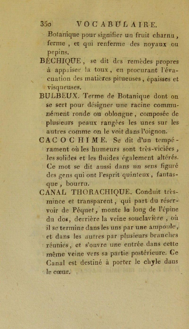 Bofanique pour signifier un fruit charnu, ferme , et qui renferme des noyaux ou pépins. BÉCHIQUE , se dit drs remèdes propres à appaiser !a toux , en procurant l'éva- cuation des matières pilueuses, épaisses et visqueuses. BULBEUX. Terme de Botanique dont on se sert pour désigner une racine commu- nément ronde ou oblongue , composée de plusieurs peaux rangées les unes sur les autres comme on le voit dans l’oignon. CACOCHIME, Se dit d’un tempé- rament où les humeurs sont très-viciées , les solides et les fluides également altérés. Ce mot se dit aussi dans un sens figuré des gens qui ont l'esprit quinteux , fantas- que , bourru. CANAL THORACHTQUE. Conduit très- mince et transparent, qui part du réser- voir de Péquef, monte la long de l’épine du dos, derrière la veine souclavière , où il se termine dans les uns par une ampoule, et dans les autres par plusieurs branches réunies, et s’ouvre une entrée dans cette même veine vers sa partie postérieure. Ce Canal est destiné à porter le chyle dans le cœur.
