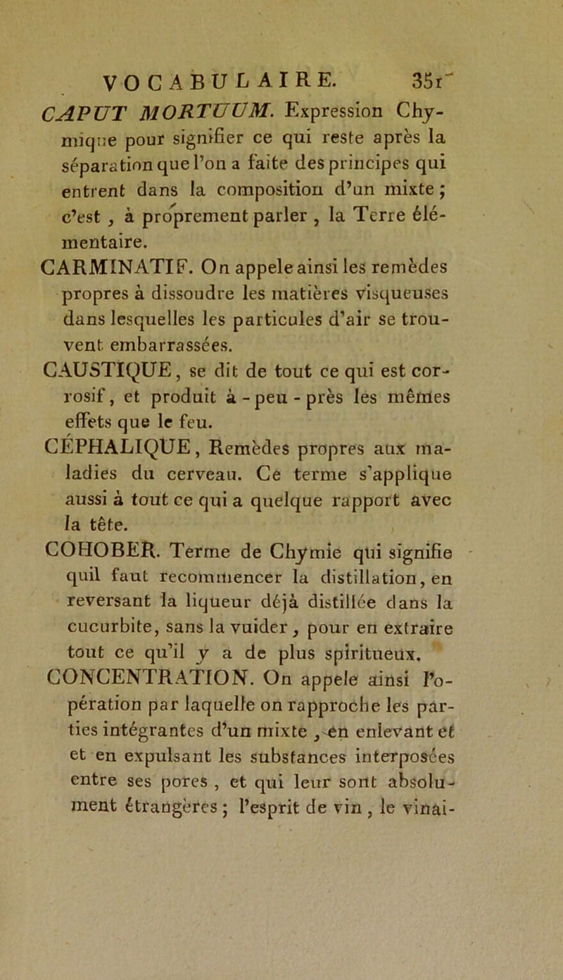 CAPUT MORTÜÜM. Expression Chy- mique pour signifier ce qui reste après la séparation que l’on a faite des principes qui entrent dans la composition d’un mixte ; c’est , à proprement parler , la Terre élé- mentaire. CARMINATIF. On appelé ainsi les remèdes propres à dissoudre les matières visqueuses dans lesquelles les particules d’air se trou- vent embarrassées. CAUSTIQUE, se dit de tout ce qui est cor- rosif, et produit à-peu-près les mêmes effets que le feu. CEPHALIQUE, Remèdes propres aux ma- ladies du cerveau. Ce terme s’applique aussi à tout ce qui a quelque rapport avec la tête. COHOBER. Terme de Chymie qui signifie quil faut recommencer la distillation, en reversant la liqueur déjà distillée dans la cucurbite, sans la vuider} pour en extraire tout ce qu’il y a de plus spiritueux. CONCENTRATION. On appelé ainsi l’o- pération par laquelle on rapproche les par- ties intégrantes d’un mixte ,-en enlevant et et en expulsant les substances interposées entre ses pores , et qui leur sont absolu- ment étrangères ; l’esprit de vin , le vinai-