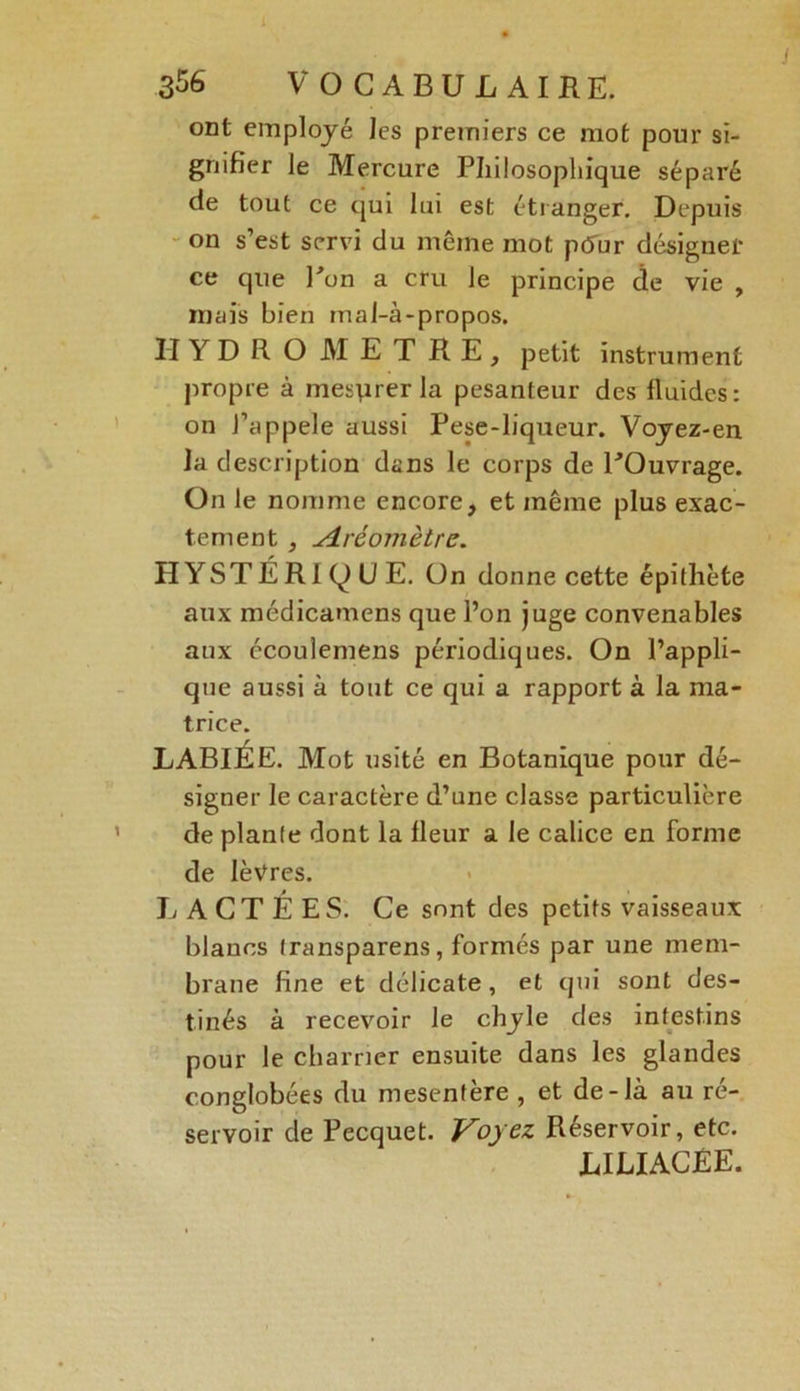J 356 VOCABULAIRE. ont employé les premiers ce mot pour si- gnifier le Mercure Philosophique séparé de tout ce qui lui est étranger. Depuis on s’est servi du même mot ptfur désigner ce que Pon a cru le principe de vie , mais bien mal-à-propos. H Y D R O M E T R E , petit instrument propre à mesurer la pesanteur des fluides: on J’appele aussi Pese-liqueur. Voyez-en la description dans le corps de POuvrage. On le nomme encore, et même plus exac- tement , Aréomètre. HYSTÉRIQUE. On donne cette épithète aux médicamens que l’on juge convenables aux écoulemens périodiques. On l’appli- que aussi à tout ce qui a rapport à la ma- trice. LABIÉE. Mot usité en Botanique pour dé- signer le caractère d’une classe particulière de plante dont la fleur a le calice en forme de lèvres. LACTÉES. Ce sont des petits vaisseaux blancs transparens, formés par une mem- brane fine et délicate, et qui sont des- tinés à recevoir le chyle des intestins pour le charrier ensuite dans les glandes conglobées du mesentère , et de-là au ré- servoir de Pecquet. Voyez Réservoir, etc. LILIACÉE.