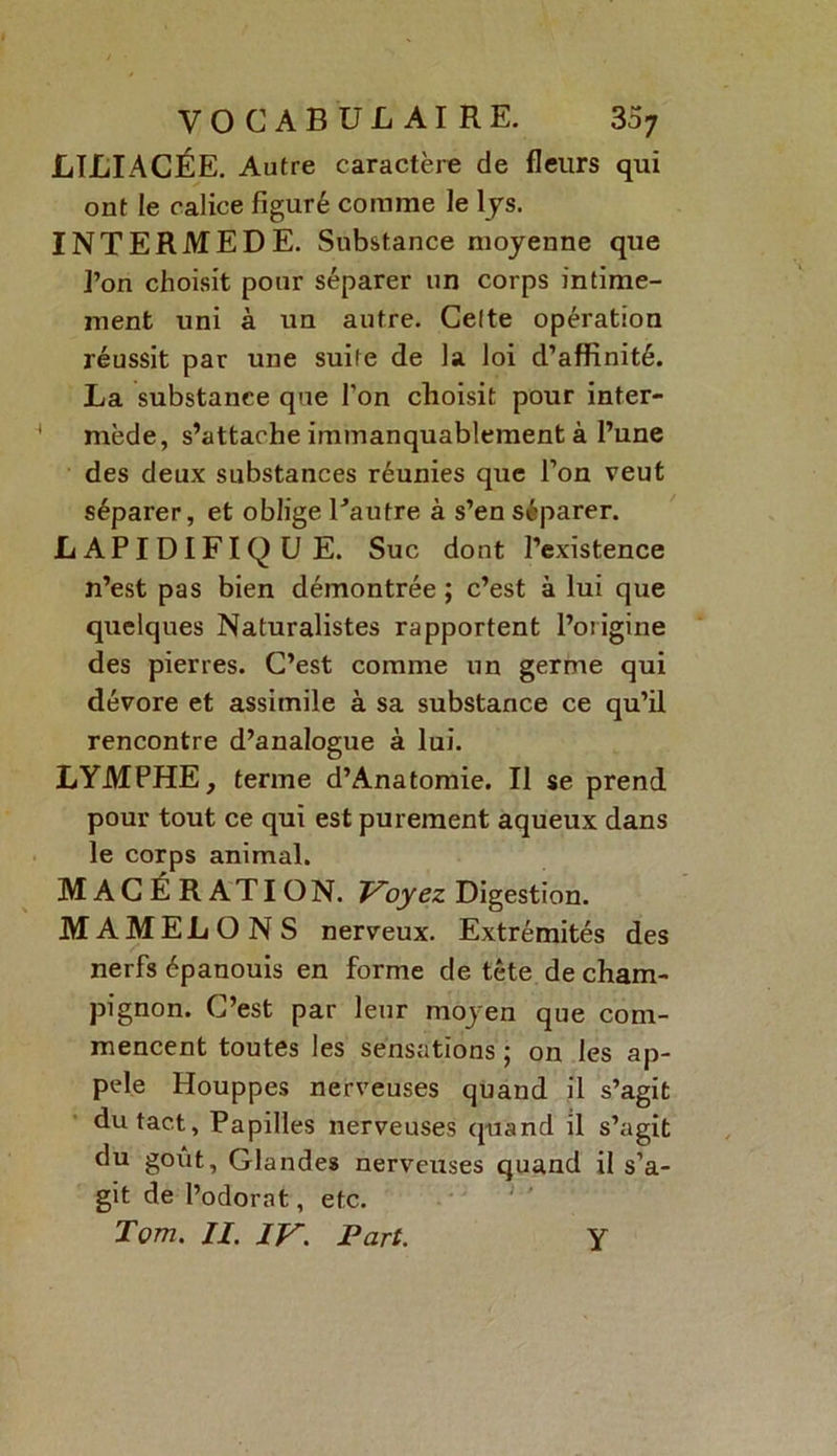 LILIACÉE. Autre caractère de fleurs qui ont le calice figuré comme le lys. INTERMEDE. Substance moyenne que l’on choisit pour séparer un corps intime- ment uni à un autre. Celte opération réussit par une suite de la loi d’affinité. La substance que l'on choisit pour inter- * mède, s’attache immanquablement à l’une des deux substances réunies que l’on veut séparer, et oblige Tautre à s’en séparer. LAPIDIFIQUE. Suc dont l’existence n’est pas bien démontrée ; c’est à lui que quelques Naturalistes rapportent l’origine des pierres. C’est comme un germe qui dévore et assimile à sa substance ce qu’il rencontre d’analogue à lui. LYMPHE, terme d’Anatomie. Il se prend pour tout ce qui est purement aqueux dans le corps animal. MACÉRATION. Voyez Digestion. MAMELONS nerveux. Extrémités des nerfs épanouis en forme de tête de cham- pignon. C’est par leur moyen que com- mencent toutes les sensations ; on les ap- pelé Houppes nerveuses quand il s’agit du tact, Papilles nerveuses quand il s’agit du goût, Glandes nerveuses quand il s’a- git de l’odorat, etc.