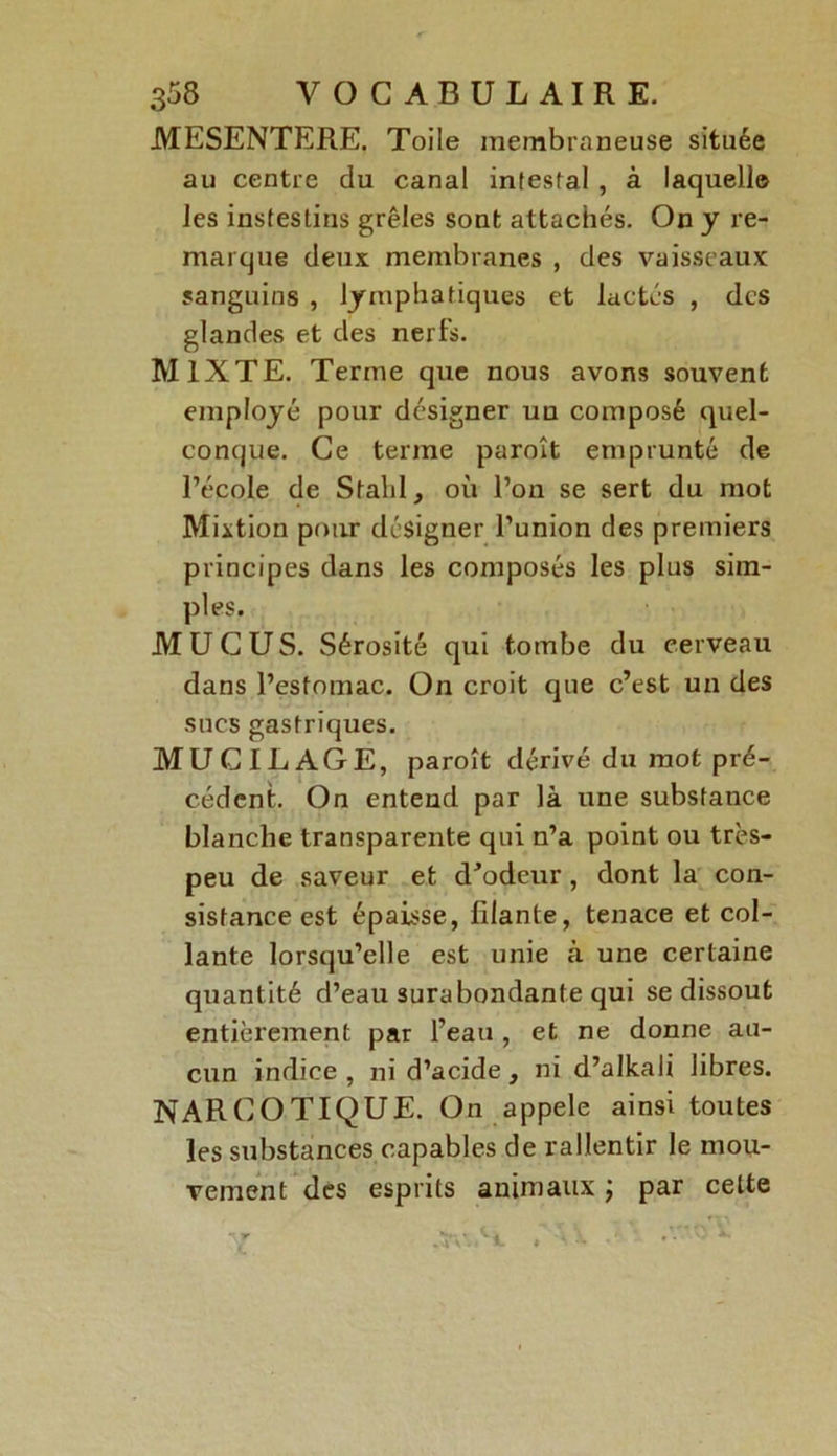 MESENTERE. Toile membraneuse située au centre du canal intesfal , à laquelle les instestins grêles sont attachés. On y re- marque deux membranes , des vaisseaux sanguins , lymphatiques et lactés , des glandes et des nerfs. MIXTE. Terme que nous avons souvent employé pour désigner uu composé quel- conque. Ce terme paroît emprunté de l’école de Stahl, où l’on se sert du mot Mixtion pour désigner l’union des premiers principes dans les composés les plus sim- ples. MUCUS. Sérosité qui tombe du cerveau dans l’estomac. On croit que c’est un des sucs gastriques. MUCILAGE, paroît dérivé du mot pré- cédent. On entend par là une substance blanche transparente qui n’a point ou très- peu de saveur et d’odeur, dont la con- sistance est épaisse, filante, tenace et col- lante lorsqu’elle est unie à une certaine quantité d’eau surabondante qui se dissout entièrement par l’eau , et ne donne au- cun indice, ni d’acide, ni d’alkali libres. NARCOTIQUE. On appelé ainsi toutes les substances capables de rallentir le mou- vement des esprits animaux ; par cette