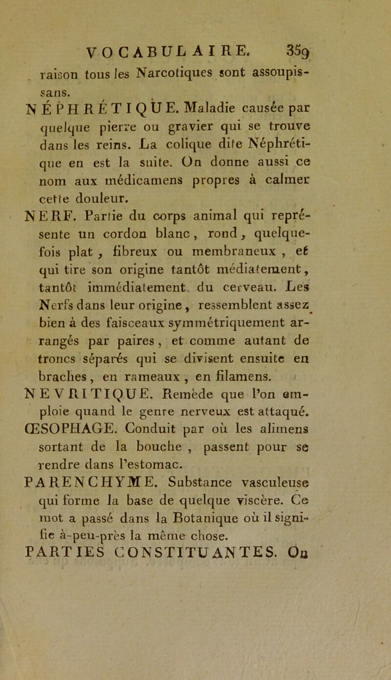 raison tous les Narcotiques sont assoupis- sans. NÉPHRÉTIQUE. Maladie causée par quelque pierre ou gravier qui se trouve dans les reins. La colique dite Néphréti- que en est la suite, ün donne aussi ce nom aux médicamens propres à calmer cette douleur. NERF. Partie du corps animal qui repré- sente un cordon blanc, rond, quelque- fois plat , fibreux ou membraneux , et qui tire son origine tantôt médiatement, tantôt immédiatement du cerveau. Les Nerfs dans leur origine , ressemblent assez bien à des faisceaux symmétriquement ar- rangés par paires , et comme autant de troncs séparés qui se divisent ensuite en braclies, en rameaux, en filamens. NEVRITIQUE. Remède que l’on em- ploie quand le genre nerveux est attaqué. ŒSOPHAGE. Conduit par où les alimens sortant de la bouche , passent pour se rendre dans l’estomac. PARENCHYME. Substance vasculeuse qui forme la base de quelque viscère. Ce mot a passé dans la Botanique où il signi- fie à-peu-près la même chose. PARTIES CONSTITUANTES. Ou