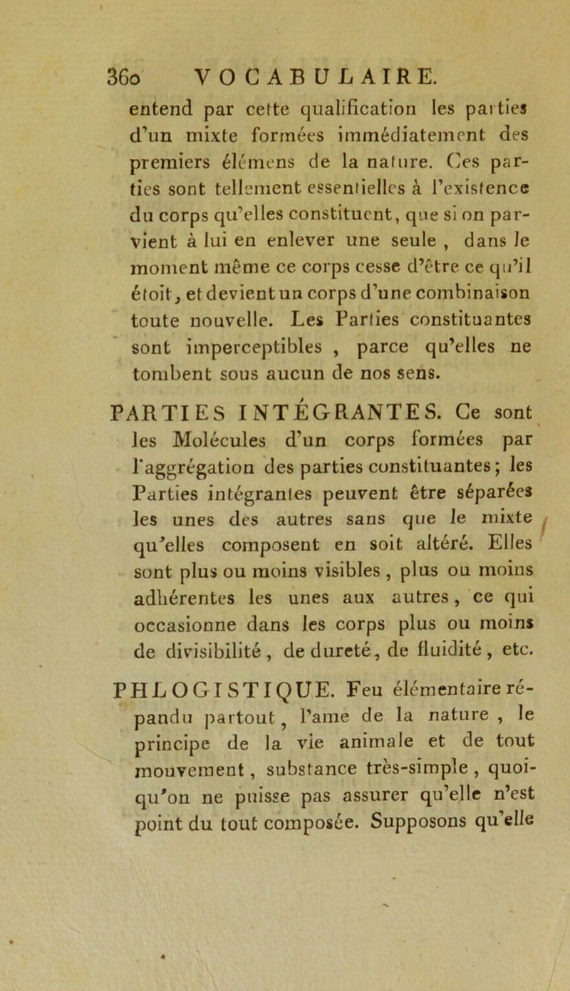 entend par cette qualification les parties d’un mixte formées immédiatement des premiers élémens de la nature. Ces par- ties sont tellement essentielles à l’existence du corps qu’elles constituent, que si on par- vient à lui en enlever une seule , dans Je moment meme ce corps cesse d’être ce qu’il étoit, etdevientun corps d’une combinaison toute nouvelle. Les Parties constituantes sont imperceptibles , parce qu’elles ne tombent sous aucun de nos sens. PARTIES INTÉGRANTES. Ce sont les Molécules d’un corps formées par l'aggrégation des parties constituantes ; les Parties intégrantes peuvent être séparées les unes des autres sans que le mixte qu'elles composent en soit altéré. Elles sont plus ou moins visibles , plus ou moins adhérentes les unes aux autres, ce qui occasionne dans les corps plus ou moins de divisibilité, de dureté, de fluidité, etc. PHL O GISTI QUE. Feu élémentaire ré- pandu partout, l’aine de la nature , le principe de la vie animale et de tout mouvement, substance très-simple , quoi- qu'on ne puisse pas assurer qu’elle n’est point du tout composée. Supposons qu’elle