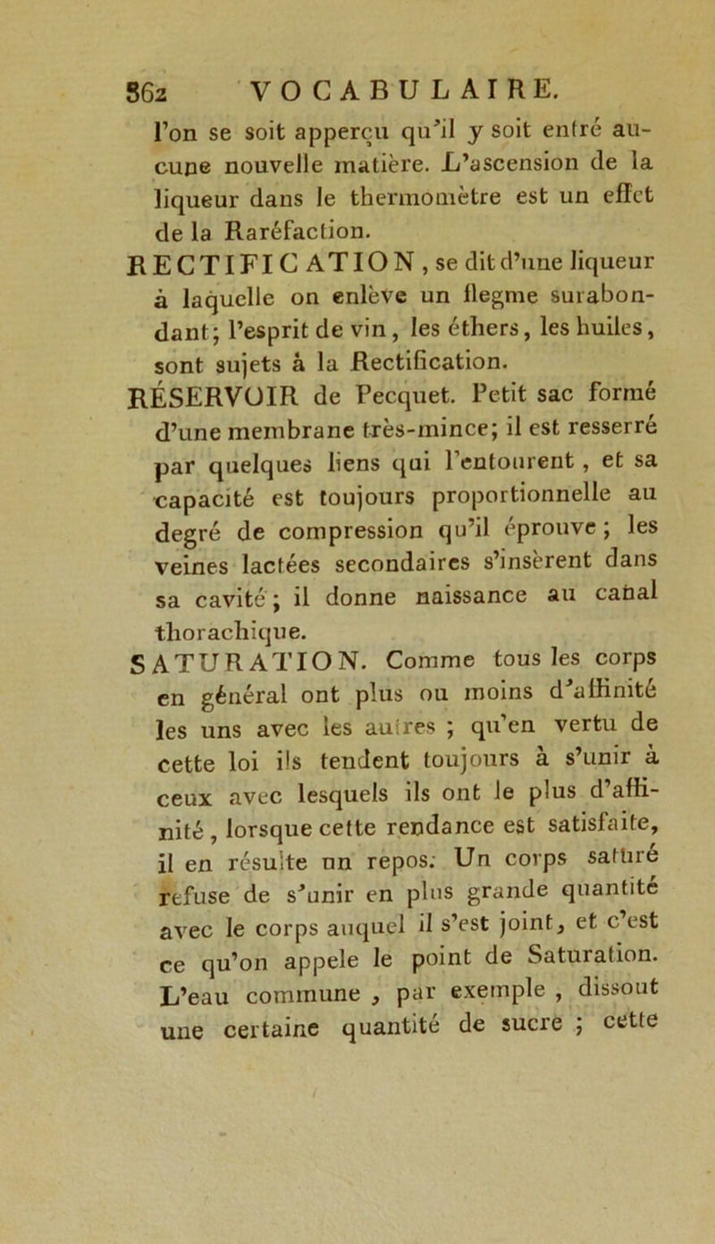 l’on se soit apperçu qu'il y soit entré au- cune nouvelle matière. L’ascension de la liqueur dans le thermomètre est un effet de la Raréfaction. RECTIFICATION, se dit d’une liqueur à laquelle on enlève un flegme surabon- dant; l’esprit de vin, les éthers, les huiles, sont sujets à la Rectification. RÉSERVOIR de Pecquet. Petit sac formé d’une membrane très-mince; il est resserré par quelques liens qui l’entourent, et sa capacité est toujours proportionnelle au degré de compression qu’il éprouve; les veines lactées secondaires s’insèrent dans sa cavité ; il donne naissance au canal tliorachique. SATURATION. Comme tous les corps en général ont plus ou moins d’affinité les uns avec les autres ; qu’en vertu de cette loi ils tendent toujours à s’unir à ceux avec lesquels ils ont le plus d affi- nité , lorsque cette Tendance est satisfaite, il en résulte nn repos. Un corps satine refuse de s’unir en plus grande quantité avec le corps auquel d s’est joint, et c est ce qu’on appelé le point de Saturation. L’eau commune , par exemple , dissout une certaine quantité de sucre ; cette