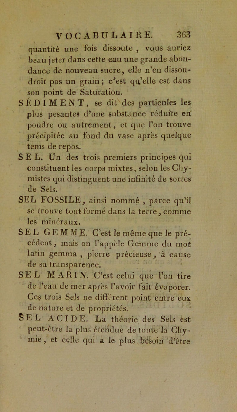 quantité une fois dissoute , vous auriez beau jeter dans cette eau une grande abon- dance de nouveau sucre, elle n’en dissou- droit pas un grain ; c^est qu’elle est dans son point de Saturation. SÉDIMENT, se dit des particules les plus pesantes d’une substance réduite on poudre ou autrement, et que l’on trouve précipitée au fond du vase après quelque tems de repos. SEL. Un des trois premiers principes qui constituent les corps mixtes, selon les Chi- mistes qui distinguent une infinité de sortes de Sels. SEL FOSSILE, ainsi nommé , parce qu’il se trouve tout formé dans la terre, comme les minéraux. SEL GEMME. C’est le même que le pré- cédent, mais on l’appèle Gemme du mot latin gemma, pierre précieuse, à cause de sa transparence. SEL MARIN. C’est celui que l’on tire de l’eau de mer après l’avoir fait évaporer. Ces trois Sels ne différent point entre eux de nature et de propriétés. SEL ACIDE. La théorie des Sels est peut-être la plus étendue de toute la Cliy- mie , et celle qui a le plus besoin d’être