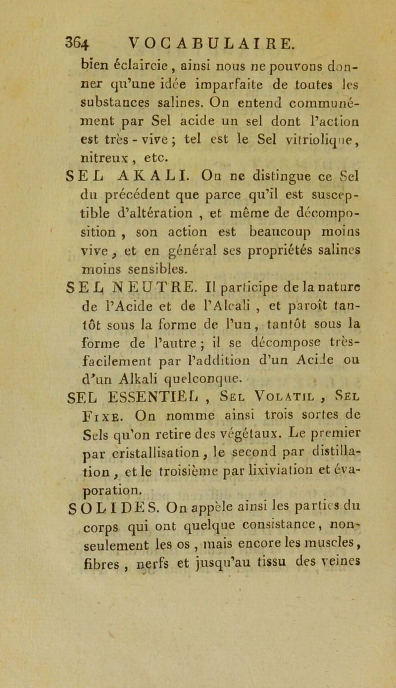 bien éclaircie , ainsi nous ne pouvons don- ner qu’une idée imparfaite de toutes les substances salines. On entend communé- ment par Sel acide un sel dont l’action est très - vive ; tel est le Sel vitriolique, nitreux, etc. SEL AKALI. On ne distingue ce Sel du précédent que parce qu’il est suscep- tible d’altération , et même de décompo- sition , son action est beaucoup moins vive , et en général ses propriétés salines moins sensibles. SEL NEUTRE. Il participe de la nature de l’Acide et de l’Alcali , et paroît tan- tôt sous la forme de l’un, tantôt sous la forme de l’autre ; il se décompose très- facilement par l’addition d’un Aciie ou dTm Alkali quelconque. SEL ESSENTIEL , Sel Volatil , Sel Fixe. On nomme ainsi trois sortes de Sels qu’on retire des végétaux. Le premier par cristallisation, le second par distilla- tion , et le troisième par lixiviation et éva- poration. SOLIDES. Onappèle ainsi les parties du corps qui ont quelque consistance, non- seulement les os , mais encore les muscles, fibres , nerfs et jusqu’au tissu des veines < '