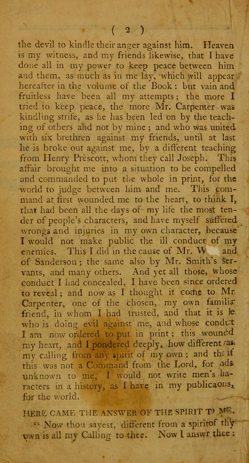 the devil to kindle their anger against him. Heaven is my witness, and my friends likewise, that I have done all in my power to keep peace between him and them, as much as in me lay, which will appear hereafter in the volume of the Book : but vain and fruitless have been all my attempts; the more I tried to keep peace, the more Mr. Carpenter was kindling strife, as he has been led on by the teach- ing of others and not by mine ; and who was united with six brethren against my friends, until at last he is broke out against me, by a different teaching from Henry Prescott, whom they call Joseph. This affair brought me into a situation to be compelled and commanded to pat the whole in print, for the world to judge between him and me. This com- mand at first wounded me to the heart, to think I, that had been all the days of my life the most ten- der of people’s characters, and have myself suffered wrongs and injuries in my own character, because I would not make public the ill conduct of my enemies. This I did in the cause of Mr. W and of Sanderson ; the same also by Mr. Smith’s Ser- vants, and many others. And yet all those, whose conduct I had concealed, I have been since ordered to reveal; and now as 1 thought it come to Mr Carpenter, one of the chosen, my own familia* friend, in whom I had trusted, and that it is lo who is doing evil against me, and whose condu't I am now ordered to put in print; this woundd my heart, and I pondered deeply, how different rast my calling from any spirit of my own ; and thi it this was not a Command from the Lord, for ndi- unknown to me, I would not write men s ha- racters in a history, as 1 have in my publicaons* for the world. , . • ^ HERE CAME THE ANSWER OF THE SPIRIT T> MR. ei Now thou sayest, different from a spirirof thy •own is all my Calling to thee. Now l ansvvr thee ;