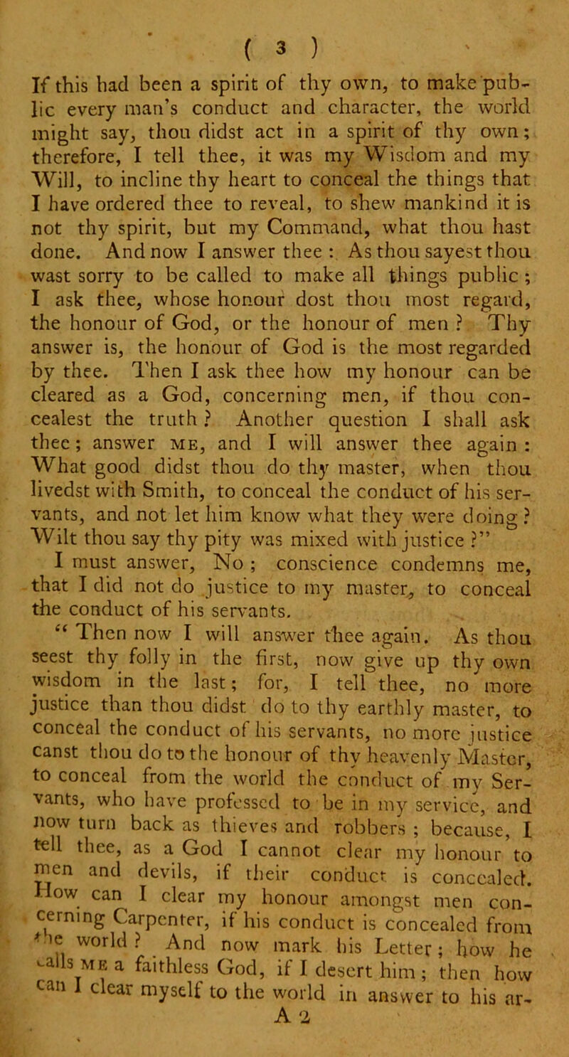 If this had been a spirit of thy own, to make pub- lic every man’s conduct and character, the world might say, thou didst act in a spirit of thy own; therefore, I tell thee, it was my Wisdom and my Will, to incline thy heart to conceal the things that I have ordered thee to reveal, to shew mankind it is not thy spirit, but my Command, what thou hast done. And now I answer thee : As thou sayest thou wast sorry to be called to make all things public ; I ask thee, whose honour dost thou most regard, the honour of God, or the honour of men ? Thy answer is, the honour of God is the most regarded by thee. Then I ask thee how my honour can be cleared as a God, concerning men, if thou con- cealest the truth ? Another question I shall ask thee; answer me, and I will answer thee again : What good didst thou do thy master, when thou livedst with Smith, to conceal the conduct of his ser- vants, and not let him know what they were doing ? Wilt thou say thy pity was mixed with justice ?” I must answer, No ; conscience condemns me, that I did not do justice to my master, to conceal the conduct of his sen-ants. t( Then now I will answer thee again. As thou seest thy folly in the first, now give up thy own wisdom in the last; for, I tell thee, no more justice than thou didst do to thy earthly master, to conceal the conduct of his servants, no more justice canst thou do to the honour of thy heavenly Master to conceal from the world the conduct of my Ser- vants, who have professed to be in my service, and now turn back as thieves and robbers ; because, I tell thee, as a God I cannot clear my honour to rnen and devils, if their conduct is concealed. How can^ I clear my honour amongst men con- cerning Carpenter, if his conduct is concealed from world? And now mark his Letter; how he -ails mf. a faithless God, if I desert him ; then how can I clear myself to the world in answer to his ar~ A '2