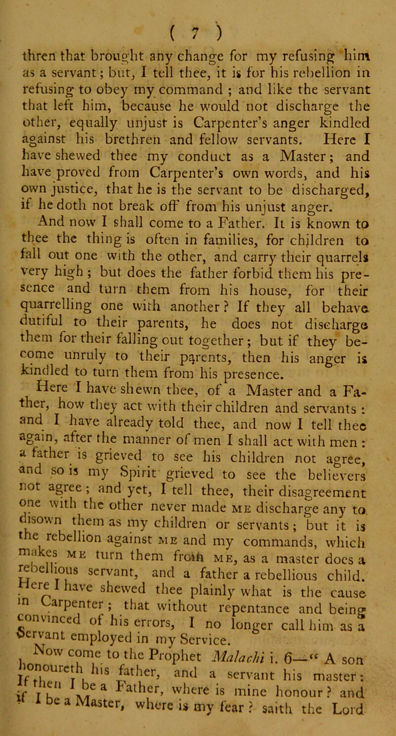 thren that brought any change for my refusing him as a servant; but, I tell thee, it is for his rebellion in refusing to obey my command ; and like the servant that left him, because he would not discharge the other, equally unjust is Carpenter’s anger kindled against his brethren and fellow servants. Here I have shewed thee my conduct as a Master; and have proved from Carpenter’s own words, and his own justice, that he is the servant to be discharged, if he doth not break off from his unjust anger. And now I shall come to a Father. It is known to thee the thing is often in families, for children to fall out one with the other, and carry their quarrels very high ; but does the father forbid them his pre- sence and turn them from his house, for their quarrelling one with another ? If they all behave, dutiful to their parents, he does not discharge them for their falling out together; but if they be- come unruly to their parents, then his anger is kindled to turn them from his presence. Here I have shewn thee, of a Master and a Fa- thei, how they act with their children and servants : and. I have already told thee, and now I tell thee again, after the manner of men I shall act with men : a father is grieved to see his children not agree, and so is my Spirit grieved to see the believers not agree ; and yet, I tell thee, their disagreement one with the other never made me discharge any to, c isown them as my children or servants; but it is t e rebellion against me and my commands, which m<i es me turn them froth me, as a master does a rebellious servant, and a father a rebellious child, ere I have shewed thee plainly what is the cause arpentei ; that without repentance and being convinced of his errors, I no longer call him as a Ctervant employed in my Service. Now come to the Prophet Malaria i. 6-“ A sort jr°*!°urcp. 113 father, and a servant his master: if I k* JCa ^al^er’ where is mine honour ? and be a Master, where is my fear ? saith the Lord